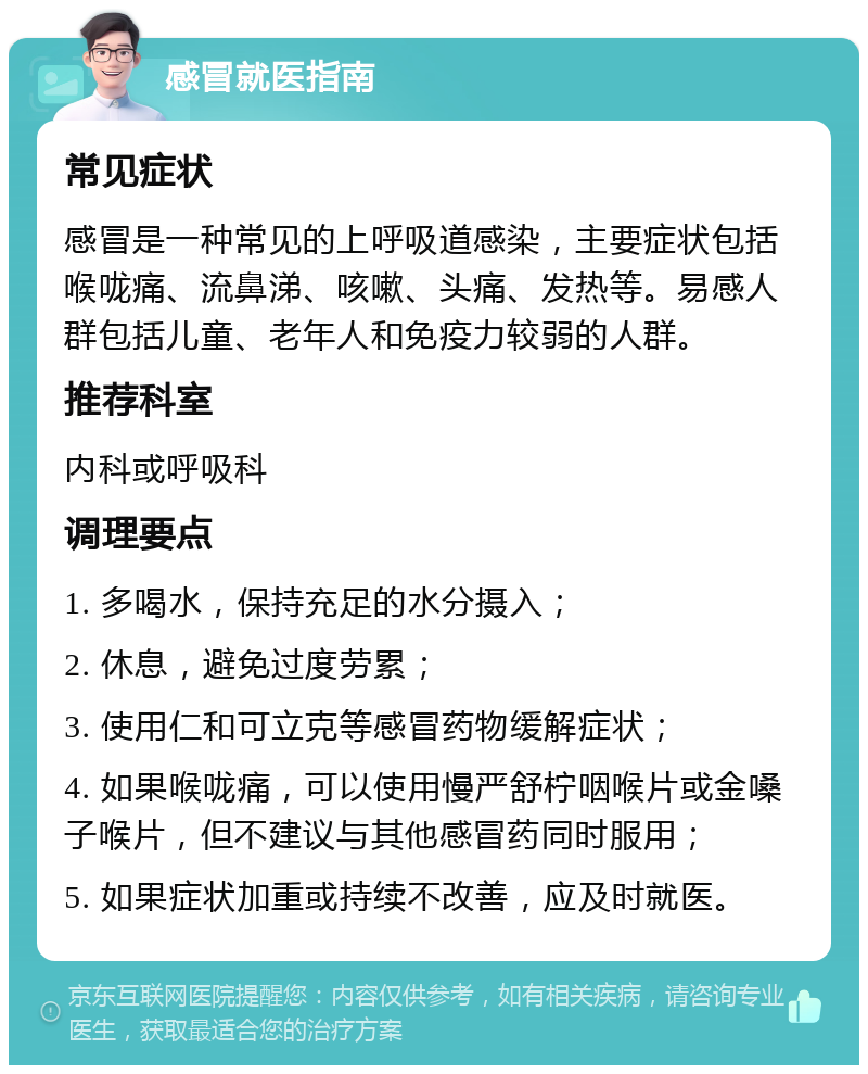 感冒就医指南 常见症状 感冒是一种常见的上呼吸道感染，主要症状包括喉咙痛、流鼻涕、咳嗽、头痛、发热等。易感人群包括儿童、老年人和免疫力较弱的人群。 推荐科室 内科或呼吸科 调理要点 1. 多喝水，保持充足的水分摄入； 2. 休息，避免过度劳累； 3. 使用仁和可立克等感冒药物缓解症状； 4. 如果喉咙痛，可以使用慢严舒柠咽喉片或金嗓子喉片，但不建议与其他感冒药同时服用； 5. 如果症状加重或持续不改善，应及时就医。