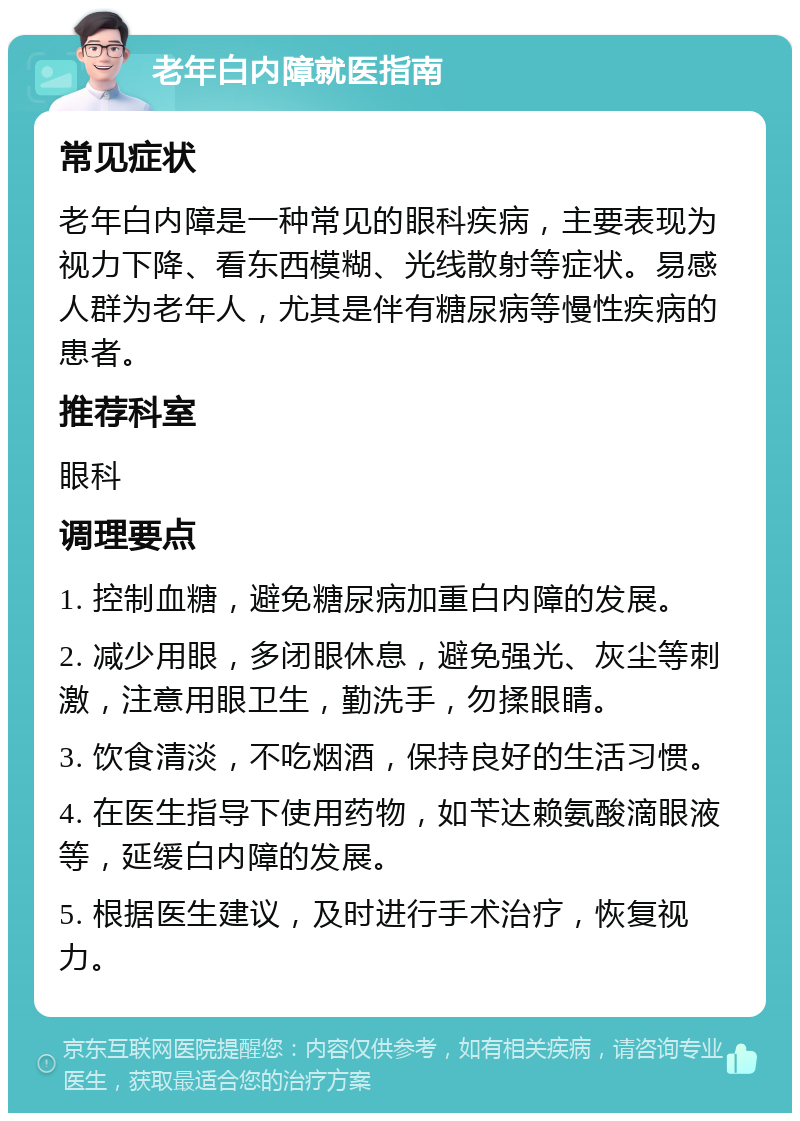 老年白内障就医指南 常见症状 老年白内障是一种常见的眼科疾病，主要表现为视力下降、看东西模糊、光线散射等症状。易感人群为老年人，尤其是伴有糖尿病等慢性疾病的患者。 推荐科室 眼科 调理要点 1. 控制血糖，避免糖尿病加重白内障的发展。 2. 减少用眼，多闭眼休息，避免强光、灰尘等刺激，注意用眼卫生，勤洗手，勿揉眼睛。 3. 饮食清淡，不吃烟酒，保持良好的生活习惯。 4. 在医生指导下使用药物，如苄达赖氨酸滴眼液等，延缓白内障的发展。 5. 根据医生建议，及时进行手术治疗，恢复视力。