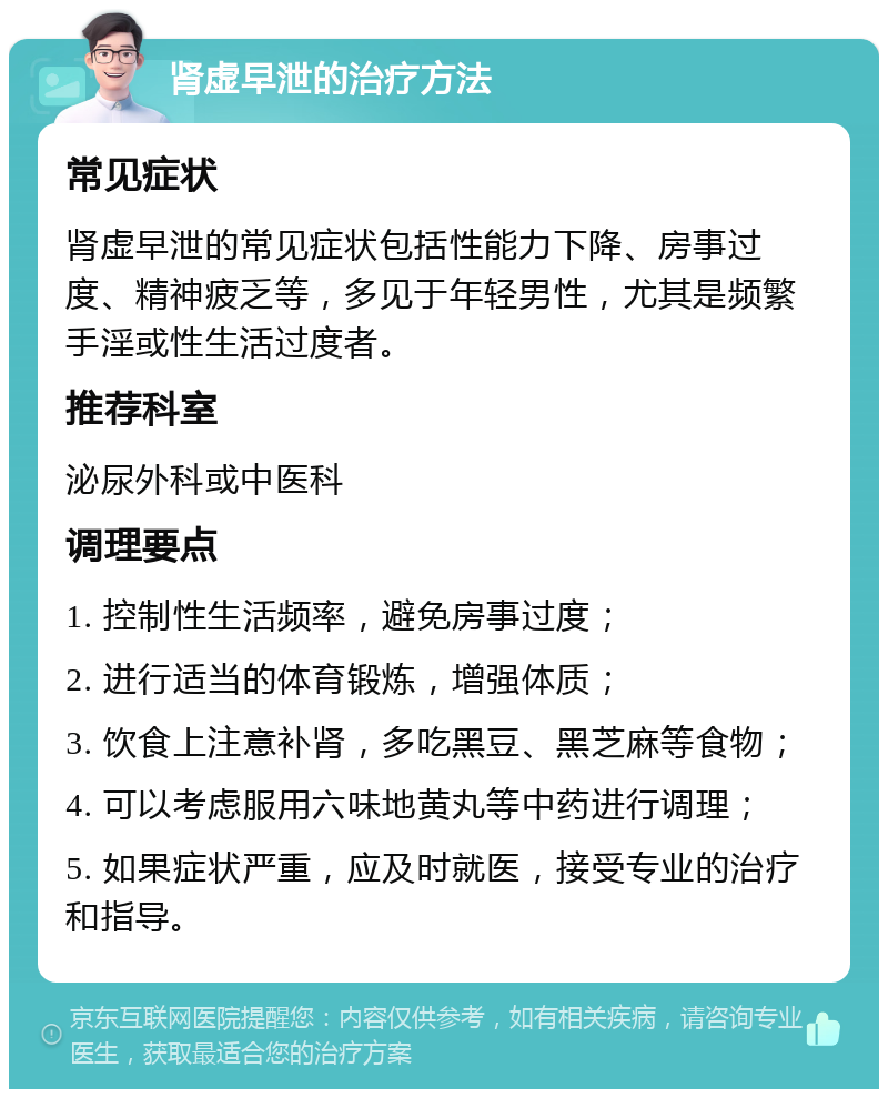 肾虚早泄的治疗方法 常见症状 肾虚早泄的常见症状包括性能力下降、房事过度、精神疲乏等，多见于年轻男性，尤其是频繁手淫或性生活过度者。 推荐科室 泌尿外科或中医科 调理要点 1. 控制性生活频率，避免房事过度； 2. 进行适当的体育锻炼，增强体质； 3. 饮食上注意补肾，多吃黑豆、黑芝麻等食物； 4. 可以考虑服用六味地黄丸等中药进行调理； 5. 如果症状严重，应及时就医，接受专业的治疗和指导。