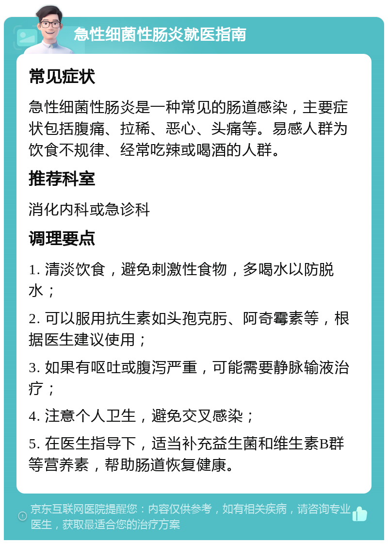 急性细菌性肠炎就医指南 常见症状 急性细菌性肠炎是一种常见的肠道感染，主要症状包括腹痛、拉稀、恶心、头痛等。易感人群为饮食不规律、经常吃辣或喝酒的人群。 推荐科室 消化内科或急诊科 调理要点 1. 清淡饮食，避免刺激性食物，多喝水以防脱水； 2. 可以服用抗生素如头孢克肟、阿奇霉素等，根据医生建议使用； 3. 如果有呕吐或腹泻严重，可能需要静脉输液治疗； 4. 注意个人卫生，避免交叉感染； 5. 在医生指导下，适当补充益生菌和维生素B群等营养素，帮助肠道恢复健康。