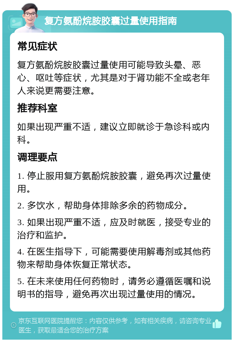 复方氨酚烷胺胶囊过量使用指南 常见症状 复方氨酚烷胺胶囊过量使用可能导致头晕、恶心、呕吐等症状，尤其是对于肾功能不全或老年人来说更需要注意。 推荐科室 如果出现严重不适，建议立即就诊于急诊科或内科。 调理要点 1. 停止服用复方氨酚烷胺胶囊，避免再次过量使用。 2. 多饮水，帮助身体排除多余的药物成分。 3. 如果出现严重不适，应及时就医，接受专业的治疗和监护。 4. 在医生指导下，可能需要使用解毒剂或其他药物来帮助身体恢复正常状态。 5. 在未来使用任何药物时，请务必遵循医嘱和说明书的指导，避免再次出现过量使用的情况。