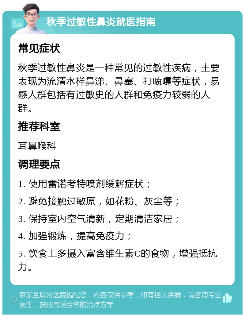 秋季过敏性鼻炎就医指南 常见症状 秋季过敏性鼻炎是一种常见的过敏性疾病，主要表现为流清水样鼻涕、鼻塞、打喷嚏等症状，易感人群包括有过敏史的人群和免疫力较弱的人群。 推荐科室 耳鼻喉科 调理要点 1. 使用雷诺考特喷剂缓解症状； 2. 避免接触过敏原，如花粉、灰尘等； 3. 保持室内空气清新，定期清洁家居； 4. 加强锻炼，提高免疫力； 5. 饮食上多摄入富含维生素C的食物，增强抵抗力。