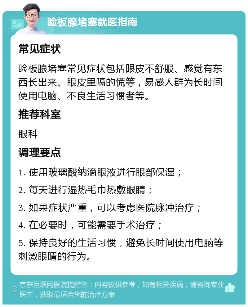 睑板腺堵塞就医指南 常见症状 睑板腺堵塞常见症状包括眼皮不舒服、感觉有东西长出来、眼皮里隔的慌等，易感人群为长时间使用电脑、不良生活习惯者等。 推荐科室 眼科 调理要点 1. 使用玻璃酸纳滴眼液进行眼部保湿； 2. 每天进行湿热毛巾热敷眼睛； 3. 如果症状严重，可以考虑医院脉冲治疗； 4. 在必要时，可能需要手术治疗； 5. 保持良好的生活习惯，避免长时间使用电脑等刺激眼睛的行为。