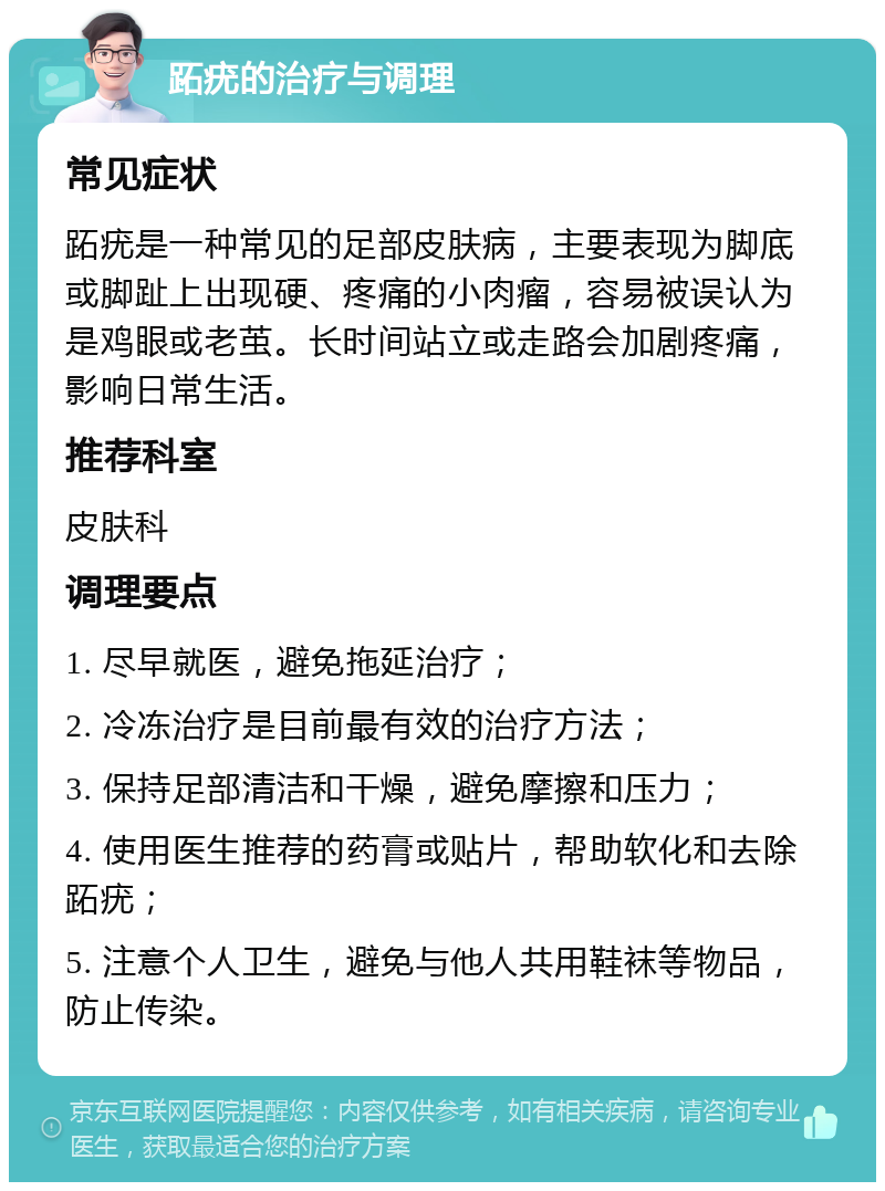 跖疣的治疗与调理 常见症状 跖疣是一种常见的足部皮肤病，主要表现为脚底或脚趾上出现硬、疼痛的小肉瘤，容易被误认为是鸡眼或老茧。长时间站立或走路会加剧疼痛，影响日常生活。 推荐科室 皮肤科 调理要点 1. 尽早就医，避免拖延治疗； 2. 冷冻治疗是目前最有效的治疗方法； 3. 保持足部清洁和干燥，避免摩擦和压力； 4. 使用医生推荐的药膏或贴片，帮助软化和去除跖疣； 5. 注意个人卫生，避免与他人共用鞋袜等物品，防止传染。