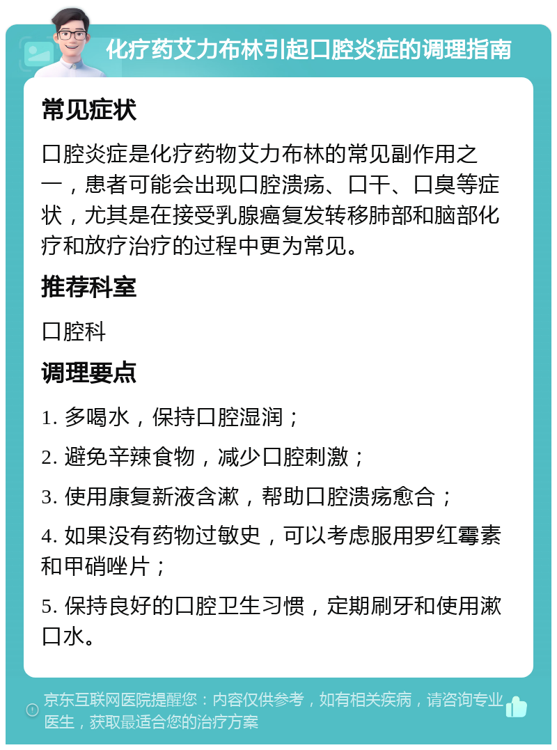 化疗药艾力布林引起口腔炎症的调理指南 常见症状 口腔炎症是化疗药物艾力布林的常见副作用之一，患者可能会出现口腔溃疡、口干、口臭等症状，尤其是在接受乳腺癌复发转移肺部和脑部化疗和放疗治疗的过程中更为常见。 推荐科室 口腔科 调理要点 1. 多喝水，保持口腔湿润； 2. 避免辛辣食物，减少口腔刺激； 3. 使用康复新液含漱，帮助口腔溃疡愈合； 4. 如果没有药物过敏史，可以考虑服用罗红霉素和甲硝唑片； 5. 保持良好的口腔卫生习惯，定期刷牙和使用漱口水。