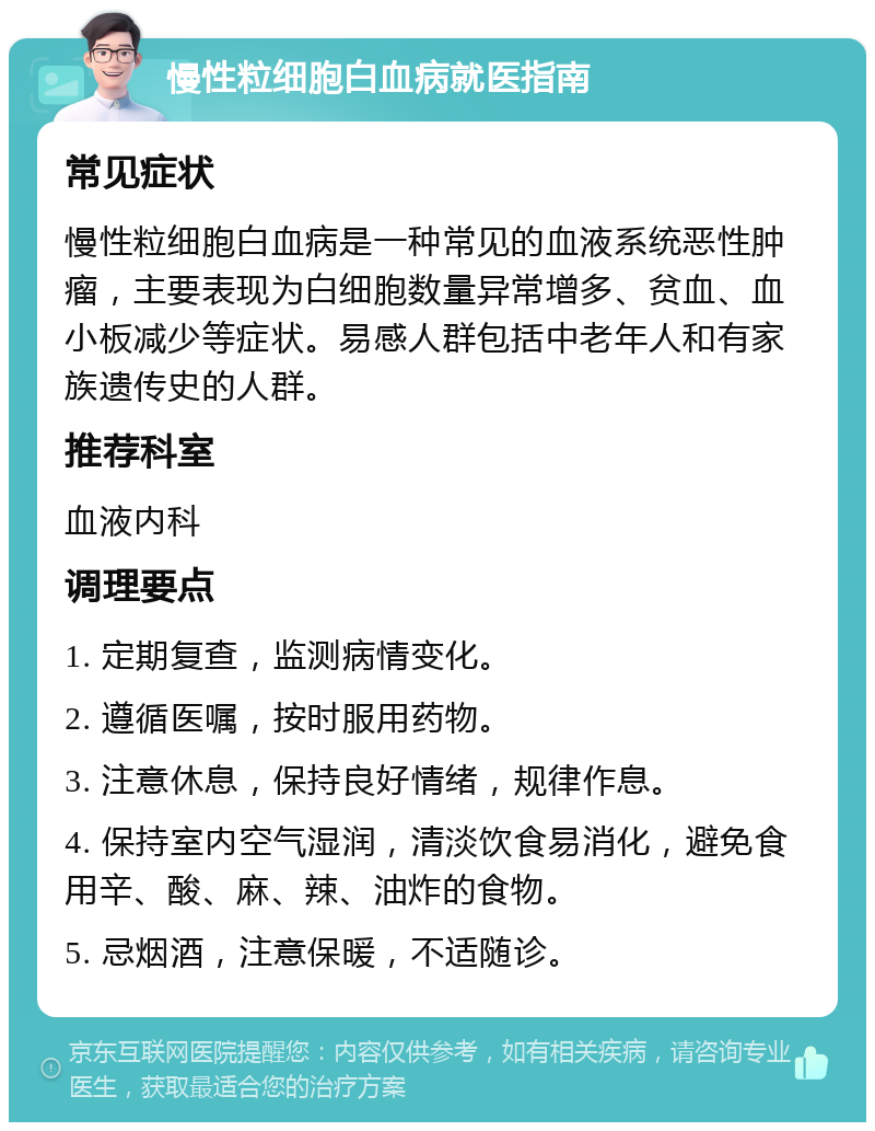 慢性粒细胞白血病就医指南 常见症状 慢性粒细胞白血病是一种常见的血液系统恶性肿瘤，主要表现为白细胞数量异常增多、贫血、血小板减少等症状。易感人群包括中老年人和有家族遗传史的人群。 推荐科室 血液内科 调理要点 1. 定期复查，监测病情变化。 2. 遵循医嘱，按时服用药物。 3. 注意休息，保持良好情绪，规律作息。 4. 保持室内空气湿润，清淡饮食易消化，避免食用辛、酸、麻、辣、油炸的食物。 5. 忌烟酒，注意保暖，不适随诊。