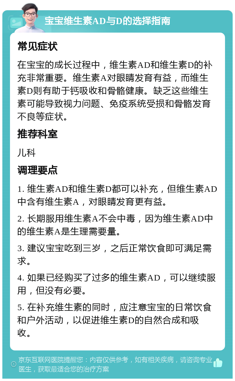 宝宝维生素AD与D的选择指南 常见症状 在宝宝的成长过程中，维生素AD和维生素D的补充非常重要。维生素A对眼睛发育有益，而维生素D则有助于钙吸收和骨骼健康。缺乏这些维生素可能导致视力问题、免疫系统受损和骨骼发育不良等症状。 推荐科室 儿科 调理要点 1. 维生素AD和维生素D都可以补充，但维生素AD中含有维生素A，对眼睛发育更有益。 2. 长期服用维生素A不会中毒，因为维生素AD中的维生素A是生理需要量。 3. 建议宝宝吃到三岁，之后正常饮食即可满足需求。 4. 如果已经购买了过多的维生素AD，可以继续服用，但没有必要。 5. 在补充维生素的同时，应注意宝宝的日常饮食和户外活动，以促进维生素D的自然合成和吸收。