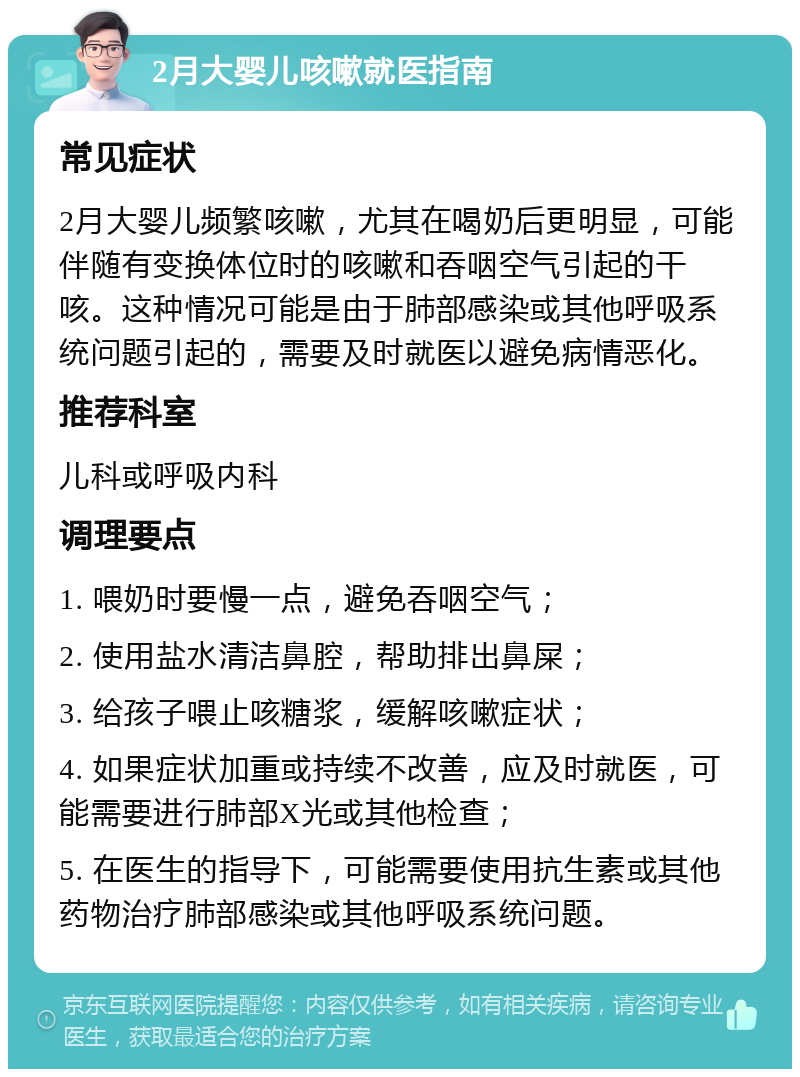 2月大婴儿咳嗽就医指南 常见症状 2月大婴儿频繁咳嗽，尤其在喝奶后更明显，可能伴随有变换体位时的咳嗽和吞咽空气引起的干咳。这种情况可能是由于肺部感染或其他呼吸系统问题引起的，需要及时就医以避免病情恶化。 推荐科室 儿科或呼吸内科 调理要点 1. 喂奶时要慢一点，避免吞咽空气； 2. 使用盐水清洁鼻腔，帮助排出鼻屎； 3. 给孩子喂止咳糖浆，缓解咳嗽症状； 4. 如果症状加重或持续不改善，应及时就医，可能需要进行肺部X光或其他检查； 5. 在医生的指导下，可能需要使用抗生素或其他药物治疗肺部感染或其他呼吸系统问题。