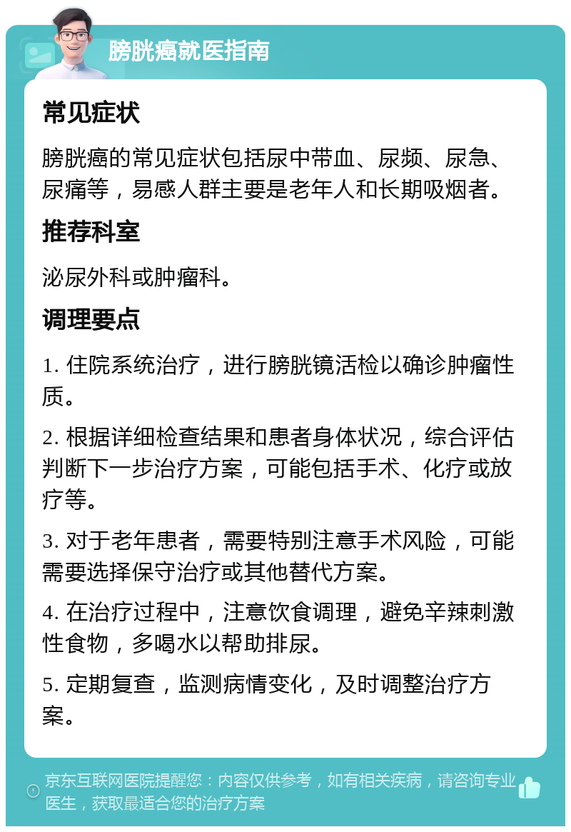 膀胱癌就医指南 常见症状 膀胱癌的常见症状包括尿中带血、尿频、尿急、尿痛等，易感人群主要是老年人和长期吸烟者。 推荐科室 泌尿外科或肿瘤科。 调理要点 1. 住院系统治疗，进行膀胱镜活检以确诊肿瘤性质。 2. 根据详细检查结果和患者身体状况，综合评估判断下一步治疗方案，可能包括手术、化疗或放疗等。 3. 对于老年患者，需要特别注意手术风险，可能需要选择保守治疗或其他替代方案。 4. 在治疗过程中，注意饮食调理，避免辛辣刺激性食物，多喝水以帮助排尿。 5. 定期复查，监测病情变化，及时调整治疗方案。