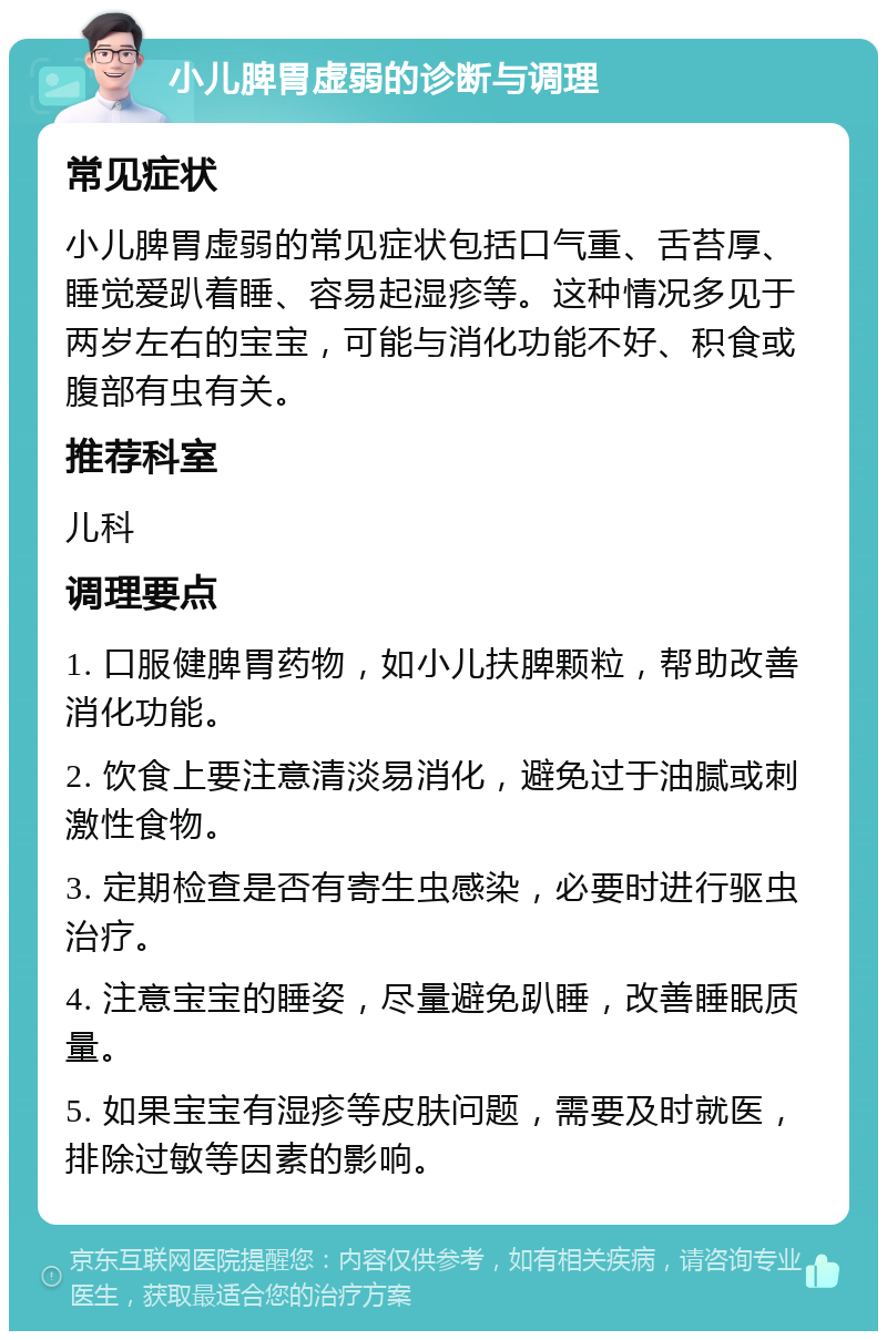 小儿脾胃虚弱的诊断与调理 常见症状 小儿脾胃虚弱的常见症状包括口气重、舌苔厚、睡觉爱趴着睡、容易起湿疹等。这种情况多见于两岁左右的宝宝，可能与消化功能不好、积食或腹部有虫有关。 推荐科室 儿科 调理要点 1. 口服健脾胃药物，如小儿扶脾颗粒，帮助改善消化功能。 2. 饮食上要注意清淡易消化，避免过于油腻或刺激性食物。 3. 定期检查是否有寄生虫感染，必要时进行驱虫治疗。 4. 注意宝宝的睡姿，尽量避免趴睡，改善睡眠质量。 5. 如果宝宝有湿疹等皮肤问题，需要及时就医，排除过敏等因素的影响。