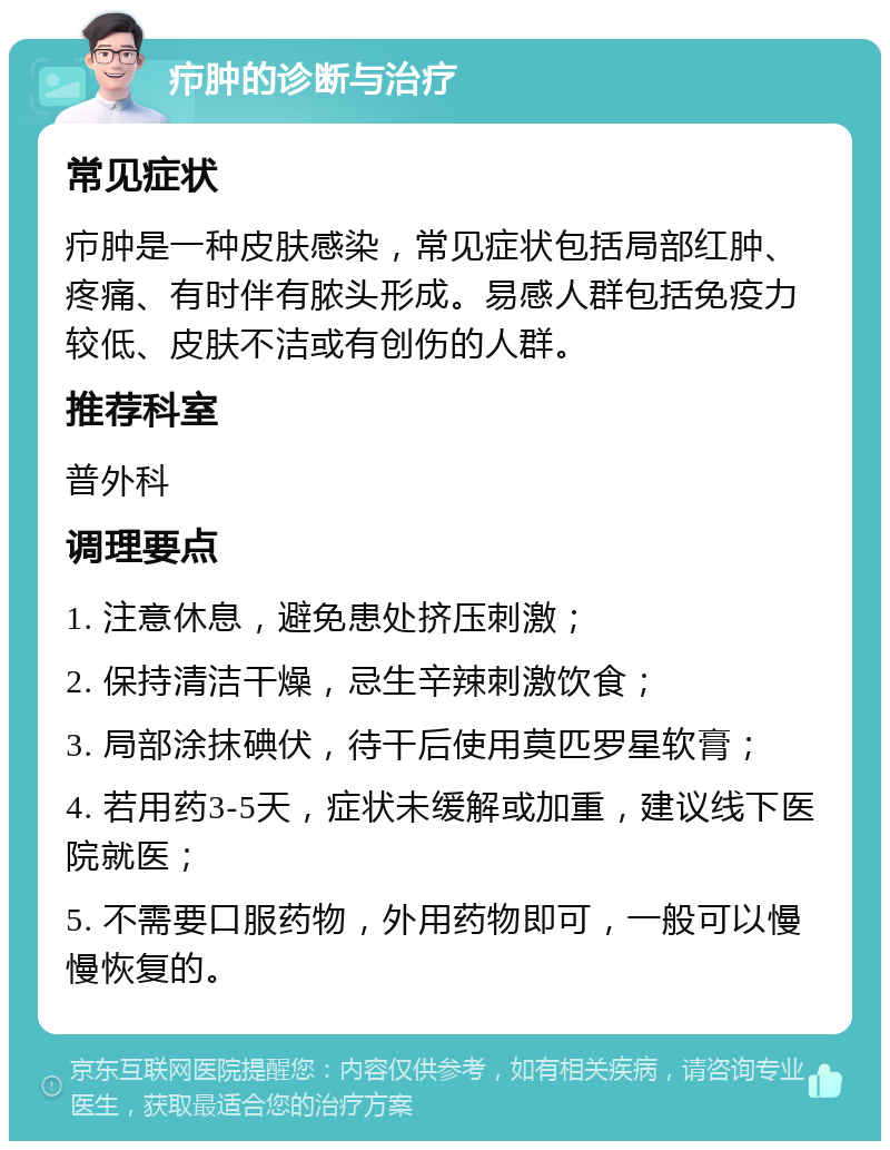 疖肿的诊断与治疗 常见症状 疖肿是一种皮肤感染，常见症状包括局部红肿、疼痛、有时伴有脓头形成。易感人群包括免疫力较低、皮肤不洁或有创伤的人群。 推荐科室 普外科 调理要点 1. 注意休息，避免患处挤压刺激； 2. 保持清洁干燥，忌生辛辣刺激饮食； 3. 局部涂抹碘伏，待干后使用莫匹罗星软膏； 4. 若用药3-5天，症状未缓解或加重，建议线下医院就医； 5. 不需要口服药物，外用药物即可，一般可以慢慢恢复的。