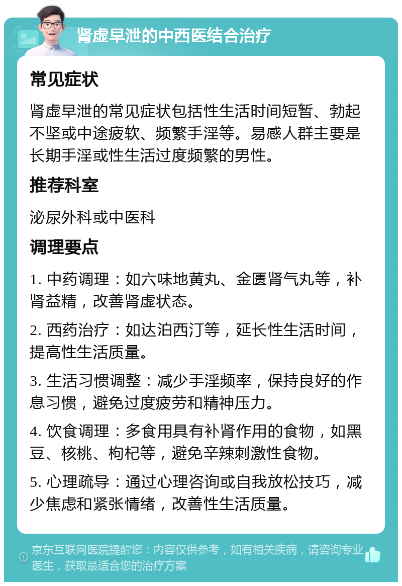 肾虚早泄的中西医结合治疗 常见症状 肾虚早泄的常见症状包括性生活时间短暂、勃起不坚或中途疲软、频繁手淫等。易感人群主要是长期手淫或性生活过度频繁的男性。 推荐科室 泌尿外科或中医科 调理要点 1. 中药调理：如六味地黄丸、金匮肾气丸等，补肾益精，改善肾虚状态。 2. 西药治疗：如达泊西汀等，延长性生活时间，提高性生活质量。 3. 生活习惯调整：减少手淫频率，保持良好的作息习惯，避免过度疲劳和精神压力。 4. 饮食调理：多食用具有补肾作用的食物，如黑豆、核桃、枸杞等，避免辛辣刺激性食物。 5. 心理疏导：通过心理咨询或自我放松技巧，减少焦虑和紧张情绪，改善性生活质量。