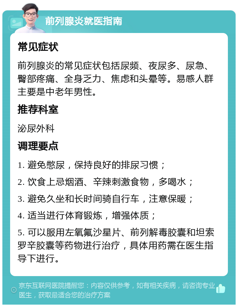 前列腺炎就医指南 常见症状 前列腺炎的常见症状包括尿频、夜尿多、尿急、臀部疼痛、全身乏力、焦虑和头晕等。易感人群主要是中老年男性。 推荐科室 泌尿外科 调理要点 1. 避免憋尿，保持良好的排尿习惯； 2. 饮食上忌烟酒、辛辣刺激食物，多喝水； 3. 避免久坐和长时间骑自行车，注意保暖； 4. 适当进行体育锻炼，增强体质； 5. 可以服用左氧氟沙星片、前列解毒胶囊和坦索罗辛胶囊等药物进行治疗，具体用药需在医生指导下进行。