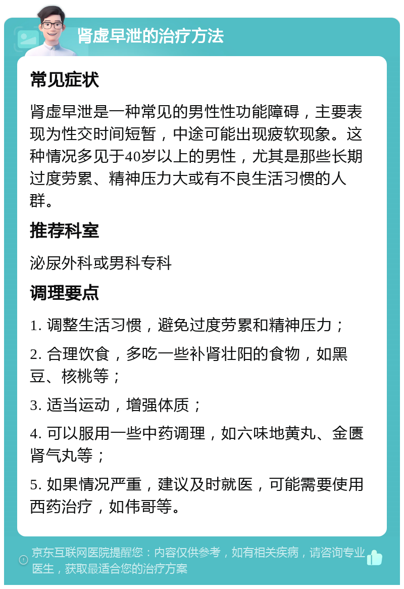 肾虚早泄的治疗方法 常见症状 肾虚早泄是一种常见的男性性功能障碍，主要表现为性交时间短暂，中途可能出现疲软现象。这种情况多见于40岁以上的男性，尤其是那些长期过度劳累、精神压力大或有不良生活习惯的人群。 推荐科室 泌尿外科或男科专科 调理要点 1. 调整生活习惯，避免过度劳累和精神压力； 2. 合理饮食，多吃一些补肾壮阳的食物，如黑豆、核桃等； 3. 适当运动，增强体质； 4. 可以服用一些中药调理，如六味地黄丸、金匮肾气丸等； 5. 如果情况严重，建议及时就医，可能需要使用西药治疗，如伟哥等。