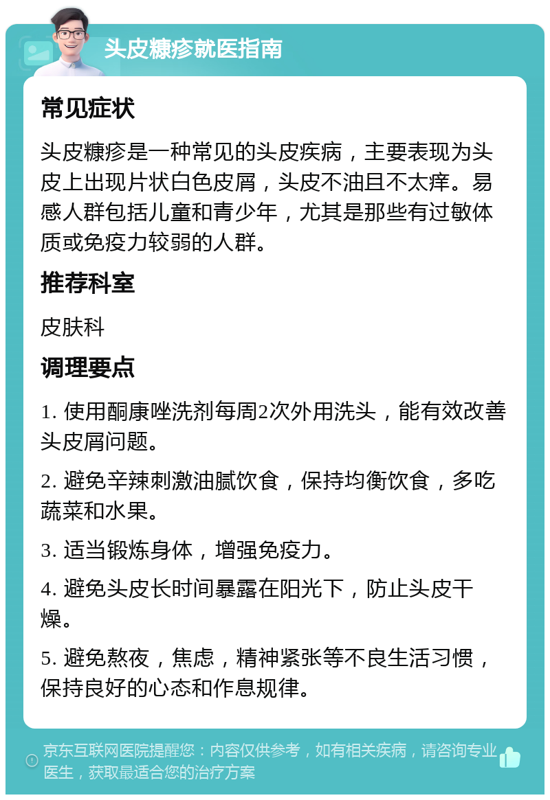 头皮糠疹就医指南 常见症状 头皮糠疹是一种常见的头皮疾病，主要表现为头皮上出现片状白色皮屑，头皮不油且不太痒。易感人群包括儿童和青少年，尤其是那些有过敏体质或免疫力较弱的人群。 推荐科室 皮肤科 调理要点 1. 使用酮康唑洗剂每周2次外用洗头，能有效改善头皮屑问题。 2. 避免辛辣刺激油腻饮食，保持均衡饮食，多吃蔬菜和水果。 3. 适当锻炼身体，增强免疫力。 4. 避免头皮长时间暴露在阳光下，防止头皮干燥。 5. 避免熬夜，焦虑，精神紧张等不良生活习惯，保持良好的心态和作息规律。