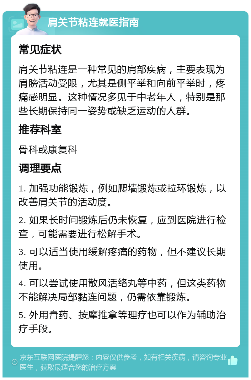 肩关节粘连就医指南 常见症状 肩关节粘连是一种常见的肩部疾病，主要表现为肩膀活动受限，尤其是侧平举和向前平举时，疼痛感明显。这种情况多见于中老年人，特别是那些长期保持同一姿势或缺乏运动的人群。 推荐科室 骨科或康复科 调理要点 1. 加强功能锻炼，例如爬墙锻炼或拉环锻炼，以改善肩关节的活动度。 2. 如果长时间锻炼后仍未恢复，应到医院进行检查，可能需要进行松解手术。 3. 可以适当使用缓解疼痛的药物，但不建议长期使用。 4. 可以尝试使用散风活络丸等中药，但这类药物不能解决局部黏连问题，仍需依靠锻炼。 5. 外用膏药、按摩推拿等理疗也可以作为辅助治疗手段。