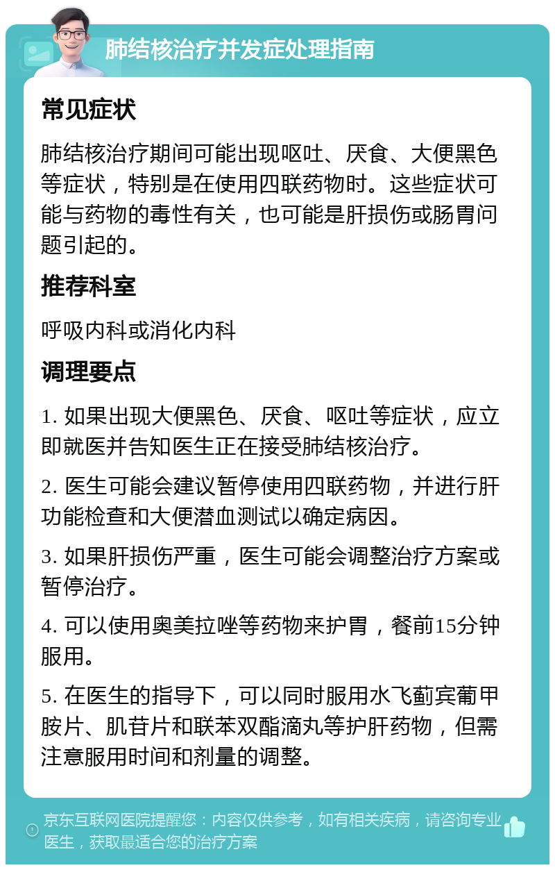 肺结核治疗并发症处理指南 常见症状 肺结核治疗期间可能出现呕吐、厌食、大便黑色等症状，特别是在使用四联药物时。这些症状可能与药物的毒性有关，也可能是肝损伤或肠胃问题引起的。 推荐科室 呼吸内科或消化内科 调理要点 1. 如果出现大便黑色、厌食、呕吐等症状，应立即就医并告知医生正在接受肺结核治疗。 2. 医生可能会建议暂停使用四联药物，并进行肝功能检查和大便潜血测试以确定病因。 3. 如果肝损伤严重，医生可能会调整治疗方案或暂停治疗。 4. 可以使用奥美拉唑等药物来护胃，餐前15分钟服用。 5. 在医生的指导下，可以同时服用水飞蓟宾葡甲胺片、肌苷片和联苯双酯滴丸等护肝药物，但需注意服用时间和剂量的调整。