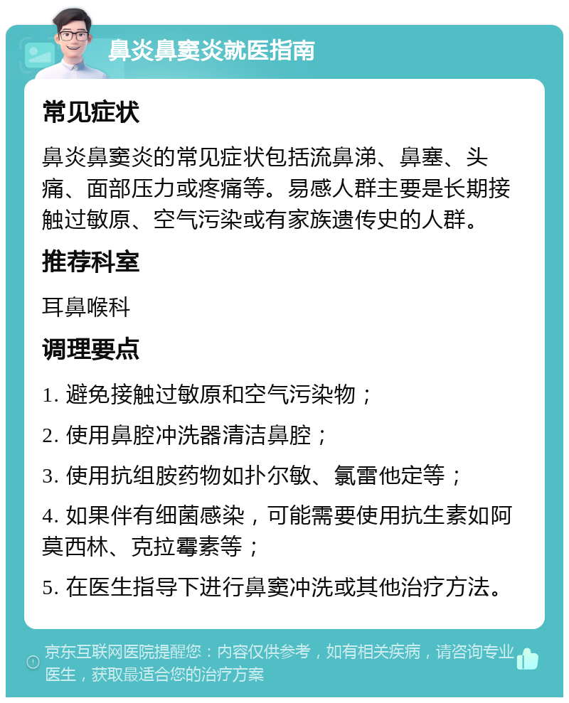 鼻炎鼻窦炎就医指南 常见症状 鼻炎鼻窦炎的常见症状包括流鼻涕、鼻塞、头痛、面部压力或疼痛等。易感人群主要是长期接触过敏原、空气污染或有家族遗传史的人群。 推荐科室 耳鼻喉科 调理要点 1. 避免接触过敏原和空气污染物； 2. 使用鼻腔冲洗器清洁鼻腔； 3. 使用抗组胺药物如扑尔敏、氯雷他定等； 4. 如果伴有细菌感染，可能需要使用抗生素如阿莫西林、克拉霉素等； 5. 在医生指导下进行鼻窦冲洗或其他治疗方法。