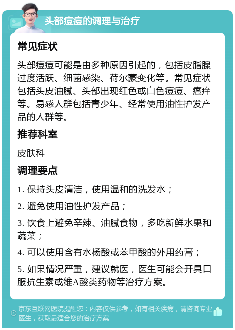 头部痘痘的调理与治疗 常见症状 头部痘痘可能是由多种原因引起的，包括皮脂腺过度活跃、细菌感染、荷尔蒙变化等。常见症状包括头皮油腻、头部出现红色或白色痘痘、瘙痒等。易感人群包括青少年、经常使用油性护发产品的人群等。 推荐科室 皮肤科 调理要点 1. 保持头皮清洁，使用温和的洗发水； 2. 避免使用油性护发产品； 3. 饮食上避免辛辣、油腻食物，多吃新鲜水果和蔬菜； 4. 可以使用含有水杨酸或苯甲酸的外用药膏； 5. 如果情况严重，建议就医，医生可能会开具口服抗生素或维A酸类药物等治疗方案。