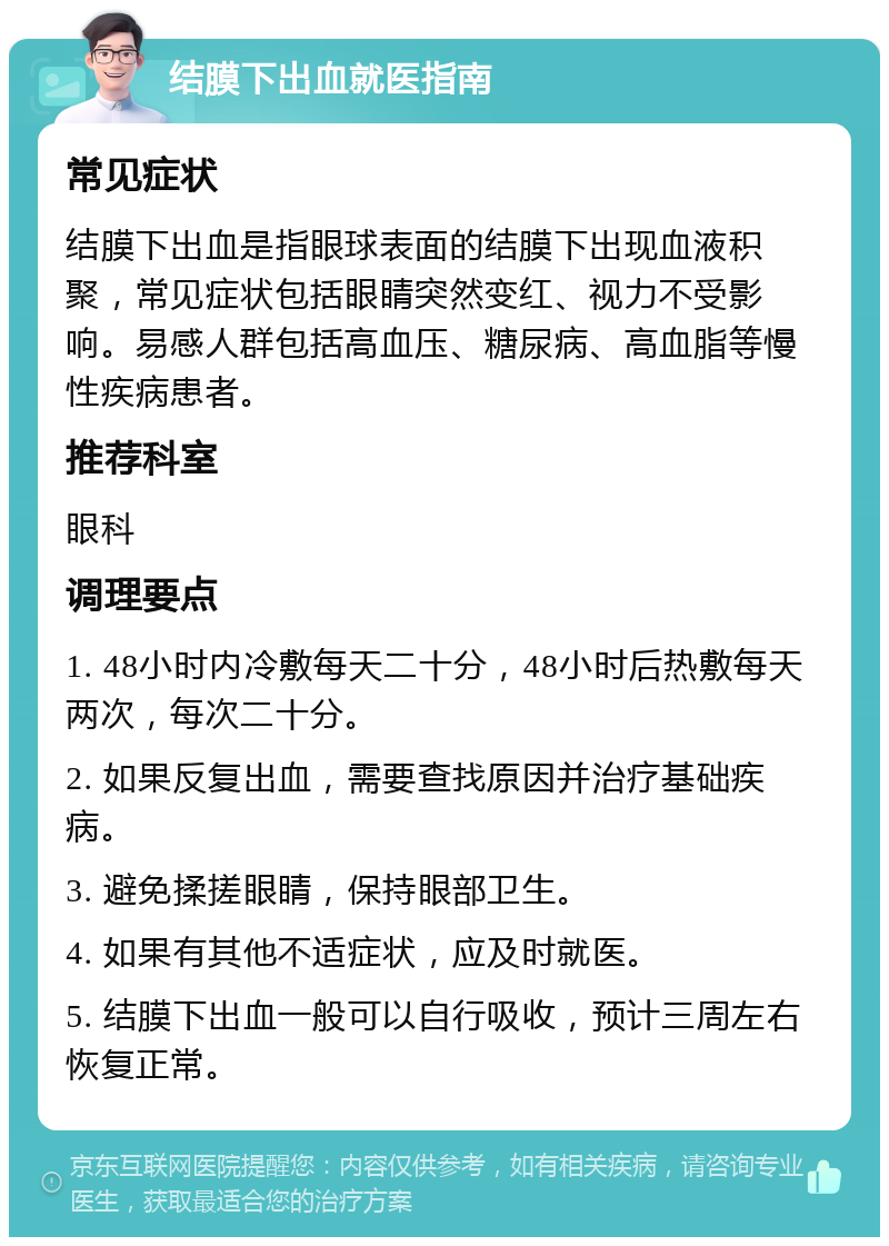 结膜下出血就医指南 常见症状 结膜下出血是指眼球表面的结膜下出现血液积聚，常见症状包括眼睛突然变红、视力不受影响。易感人群包括高血压、糖尿病、高血脂等慢性疾病患者。 推荐科室 眼科 调理要点 1. 48小时内冷敷每天二十分，48小时后热敷每天两次，每次二十分。 2. 如果反复出血，需要查找原因并治疗基础疾病。 3. 避免揉搓眼睛，保持眼部卫生。 4. 如果有其他不适症状，应及时就医。 5. 结膜下出血一般可以自行吸收，预计三周左右恢复正常。