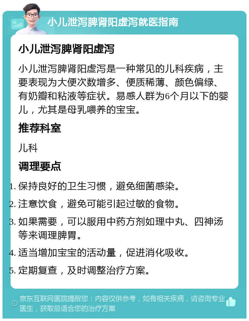 小儿泄泻脾肾阳虚泻就医指南 小儿泄泻脾肾阳虚泻 小儿泄泻脾肾阳虚泻是一种常见的儿科疾病，主要表现为大便次数增多、便质稀薄、颜色偏绿、有奶瓣和粘液等症状。易感人群为6个月以下的婴儿，尤其是母乳喂养的宝宝。 推荐科室 儿科 调理要点 保持良好的卫生习惯，避免细菌感染。 注意饮食，避免可能引起过敏的食物。 如果需要，可以服用中药方剂如理中丸、四神汤等来调理脾胃。 适当增加宝宝的活动量，促进消化吸收。 定期复查，及时调整治疗方案。