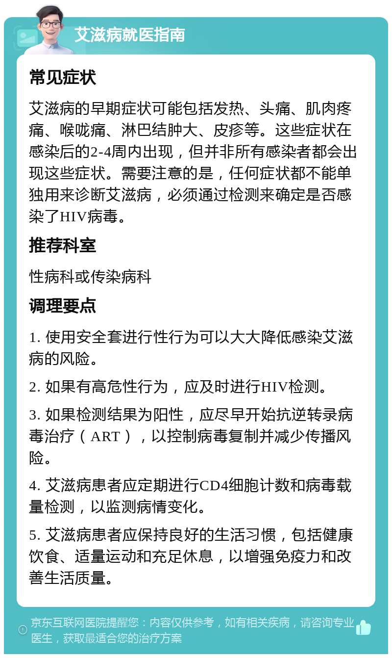 艾滋病就医指南 常见症状 艾滋病的早期症状可能包括发热、头痛、肌肉疼痛、喉咙痛、淋巴结肿大、皮疹等。这些症状在感染后的2-4周内出现，但并非所有感染者都会出现这些症状。需要注意的是，任何症状都不能单独用来诊断艾滋病，必须通过检测来确定是否感染了HIV病毒。 推荐科室 性病科或传染病科 调理要点 1. 使用安全套进行性行为可以大大降低感染艾滋病的风险。 2. 如果有高危性行为，应及时进行HIV检测。 3. 如果检测结果为阳性，应尽早开始抗逆转录病毒治疗（ART），以控制病毒复制并减少传播风险。 4. 艾滋病患者应定期进行CD4细胞计数和病毒载量检测，以监测病情变化。 5. 艾滋病患者应保持良好的生活习惯，包括健康饮食、适量运动和充足休息，以增强免疫力和改善生活质量。