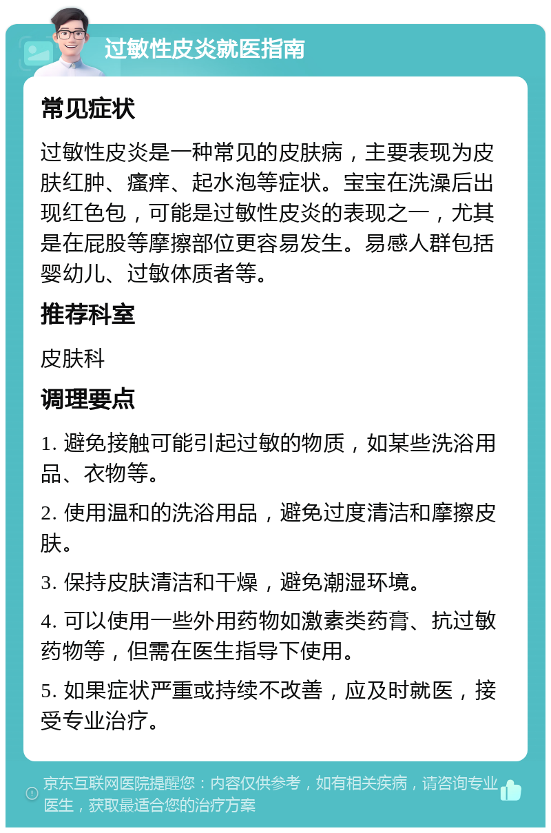 过敏性皮炎就医指南 常见症状 过敏性皮炎是一种常见的皮肤病，主要表现为皮肤红肿、瘙痒、起水泡等症状。宝宝在洗澡后出现红色包，可能是过敏性皮炎的表现之一，尤其是在屁股等摩擦部位更容易发生。易感人群包括婴幼儿、过敏体质者等。 推荐科室 皮肤科 调理要点 1. 避免接触可能引起过敏的物质，如某些洗浴用品、衣物等。 2. 使用温和的洗浴用品，避免过度清洁和摩擦皮肤。 3. 保持皮肤清洁和干燥，避免潮湿环境。 4. 可以使用一些外用药物如激素类药膏、抗过敏药物等，但需在医生指导下使用。 5. 如果症状严重或持续不改善，应及时就医，接受专业治疗。