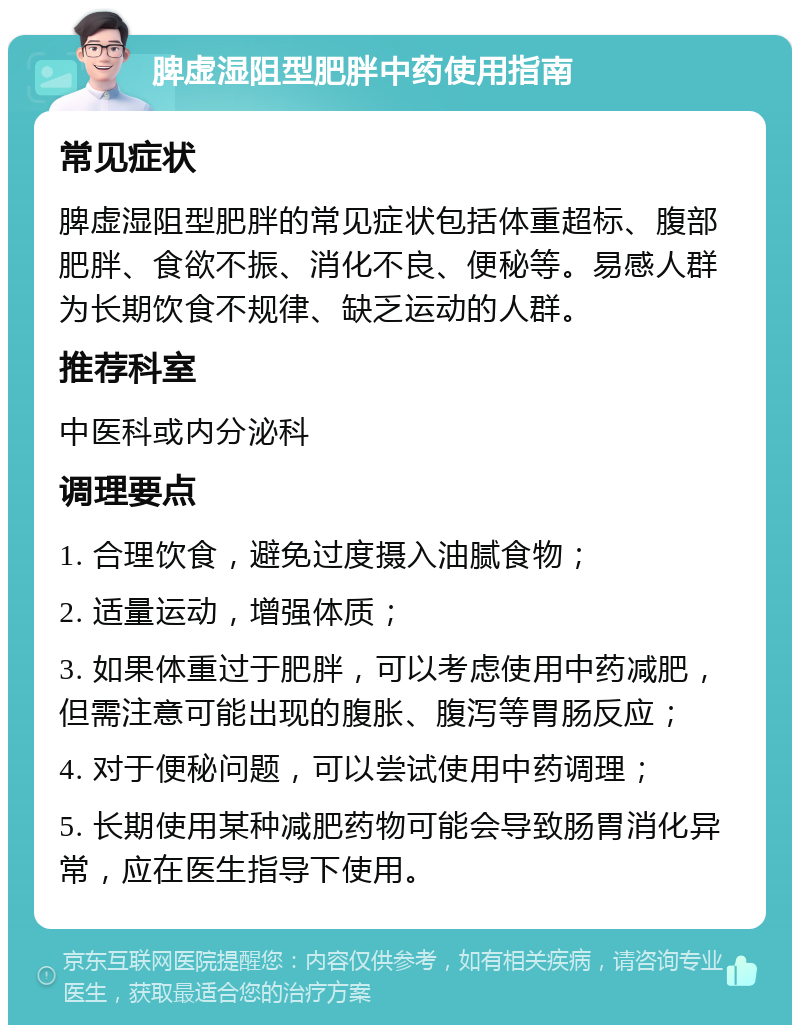 脾虚湿阻型肥胖中药使用指南 常见症状 脾虚湿阻型肥胖的常见症状包括体重超标、腹部肥胖、食欲不振、消化不良、便秘等。易感人群为长期饮食不规律、缺乏运动的人群。 推荐科室 中医科或内分泌科 调理要点 1. 合理饮食，避免过度摄入油腻食物； 2. 适量运动，增强体质； 3. 如果体重过于肥胖，可以考虑使用中药减肥，但需注意可能出现的腹胀、腹泻等胃肠反应； 4. 对于便秘问题，可以尝试使用中药调理； 5. 长期使用某种减肥药物可能会导致肠胃消化异常，应在医生指导下使用。