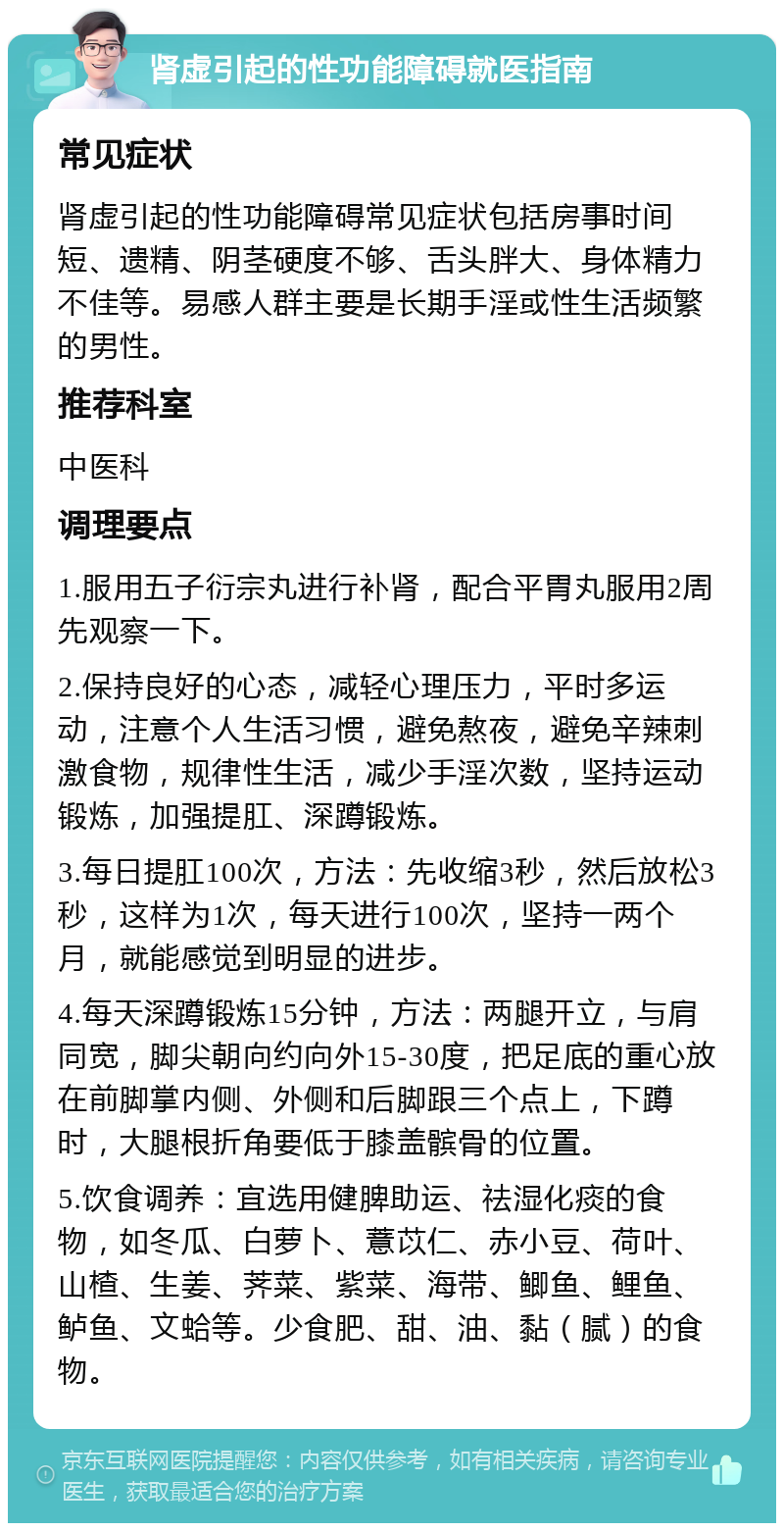 肾虚引起的性功能障碍就医指南 常见症状 肾虚引起的性功能障碍常见症状包括房事时间短、遗精、阴茎硬度不够、舌头胖大、身体精力不佳等。易感人群主要是长期手淫或性生活频繁的男性。 推荐科室 中医科 调理要点 1.服用五子衍宗丸进行补肾，配合平胃丸服用2周先观察一下。 2.保持良好的心态，减轻心理压力，平时多运动，注意个人生活习惯，避免熬夜，避免辛辣刺激食物，规律性生活，减少手淫次数，坚持运动锻炼，加强提肛、深蹲锻炼。 3.每日提肛100次，方法：先收缩3秒，然后放松3秒，这样为1次，每天进行100次，坚持一两个月，就能感觉到明显的进步。 4.每天深蹲锻炼15分钟，方法：两腿开立，与肩同宽，脚尖朝向约向外15-30度，把足底的重心放在前脚掌内侧、外侧和后脚跟三个点上，下蹲时，大腿根折角要低于膝盖髌骨的位置。 5.饮食调养：宜选用健脾助运、祛湿化痰的食物，如冬瓜、白萝卜、薏苡仁、赤小豆、荷叶、山楂、生姜、荠菜、紫菜、海带、鲫鱼、鲤鱼、鲈鱼、文蛤等。少食肥、甜、油、黏（腻）的食物。