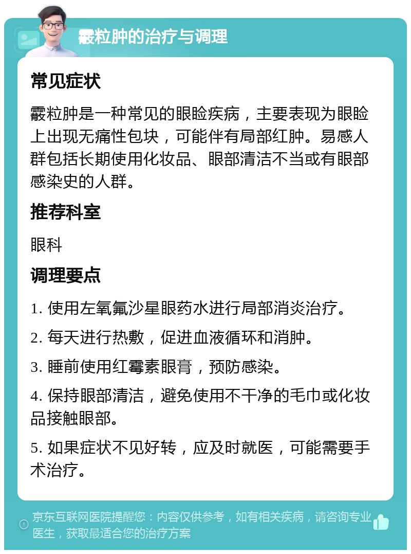 霰粒肿的治疗与调理 常见症状 霰粒肿是一种常见的眼睑疾病，主要表现为眼睑上出现无痛性包块，可能伴有局部红肿。易感人群包括长期使用化妆品、眼部清洁不当或有眼部感染史的人群。 推荐科室 眼科 调理要点 1. 使用左氧氟沙星眼药水进行局部消炎治疗。 2. 每天进行热敷，促进血液循环和消肿。 3. 睡前使用红霉素眼膏，预防感染。 4. 保持眼部清洁，避免使用不干净的毛巾或化妆品接触眼部。 5. 如果症状不见好转，应及时就医，可能需要手术治疗。