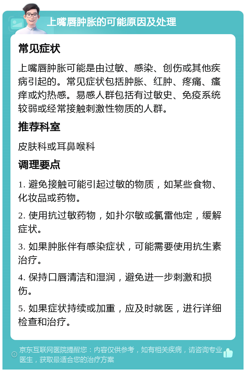 上嘴唇肿胀的可能原因及处理 常见症状 上嘴唇肿胀可能是由过敏、感染、创伤或其他疾病引起的。常见症状包括肿胀、红肿、疼痛、瘙痒或灼热感。易感人群包括有过敏史、免疫系统较弱或经常接触刺激性物质的人群。 推荐科室 皮肤科或耳鼻喉科 调理要点 1. 避免接触可能引起过敏的物质，如某些食物、化妆品或药物。 2. 使用抗过敏药物，如扑尔敏或氯雷他定，缓解症状。 3. 如果肿胀伴有感染症状，可能需要使用抗生素治疗。 4. 保持口唇清洁和湿润，避免进一步刺激和损伤。 5. 如果症状持续或加重，应及时就医，进行详细检查和治疗。