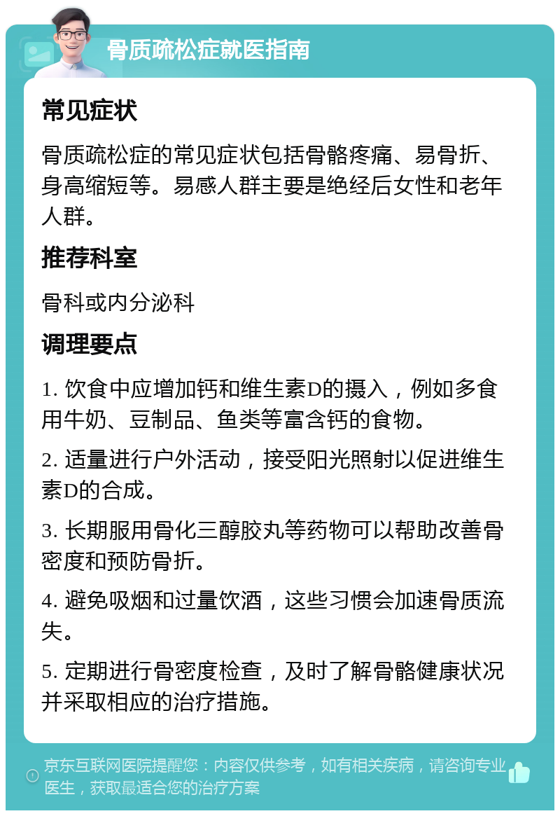 骨质疏松症就医指南 常见症状 骨质疏松症的常见症状包括骨骼疼痛、易骨折、身高缩短等。易感人群主要是绝经后女性和老年人群。 推荐科室 骨科或内分泌科 调理要点 1. 饮食中应增加钙和维生素D的摄入，例如多食用牛奶、豆制品、鱼类等富含钙的食物。 2. 适量进行户外活动，接受阳光照射以促进维生素D的合成。 3. 长期服用骨化三醇胶丸等药物可以帮助改善骨密度和预防骨折。 4. 避免吸烟和过量饮酒，这些习惯会加速骨质流失。 5. 定期进行骨密度检查，及时了解骨骼健康状况并采取相应的治疗措施。