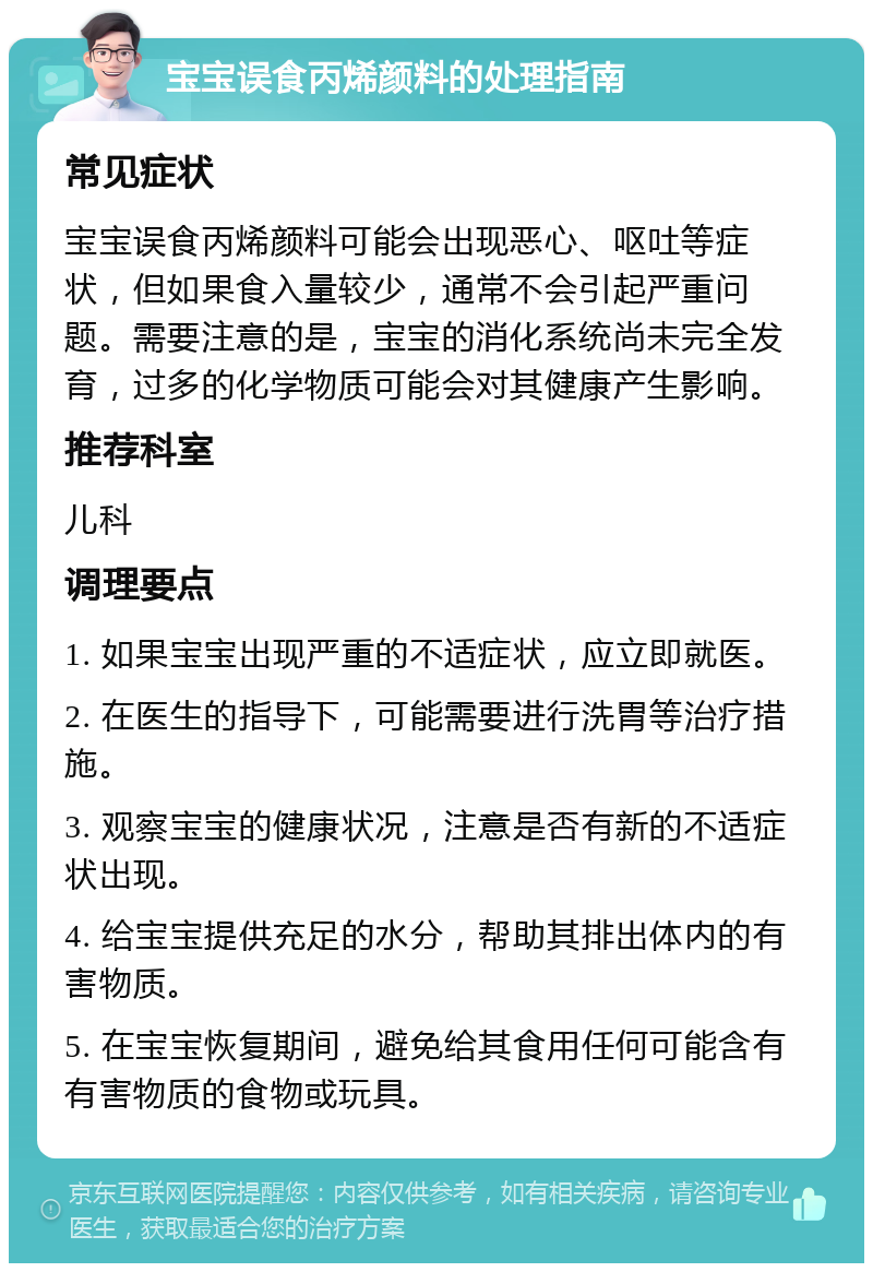 宝宝误食丙烯颜料的处理指南 常见症状 宝宝误食丙烯颜料可能会出现恶心、呕吐等症状，但如果食入量较少，通常不会引起严重问题。需要注意的是，宝宝的消化系统尚未完全发育，过多的化学物质可能会对其健康产生影响。 推荐科室 儿科 调理要点 1. 如果宝宝出现严重的不适症状，应立即就医。 2. 在医生的指导下，可能需要进行洗胃等治疗措施。 3. 观察宝宝的健康状况，注意是否有新的不适症状出现。 4. 给宝宝提供充足的水分，帮助其排出体内的有害物质。 5. 在宝宝恢复期间，避免给其食用任何可能含有有害物质的食物或玩具。