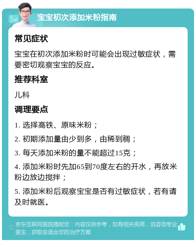 宝宝初次添加米粉指南 常见症状 宝宝在初次添加米粉时可能会出现过敏症状，需要密切观察宝宝的反应。 推荐科室 儿科 调理要点 1. 选择高铁、原味米粉； 2. 初期添加量由少到多，由稀到稠； 3. 每天添加米粉的量不能超过15克； 4. 添加米粉时先加65到70度左右的开水，再放米粉边放边搅拌； 5. 添加米粉后观察宝宝是否有过敏症状，若有请及时就医。