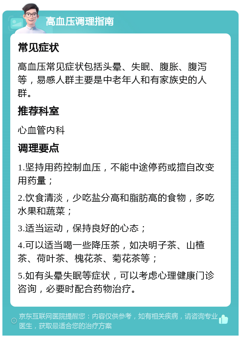 高血压调理指南 常见症状 高血压常见症状包括头晕、失眠、腹胀、腹泻等，易感人群主要是中老年人和有家族史的人群。 推荐科室 心血管内科 调理要点 1.坚持用药控制血压，不能中途停药或擅自改变用药量； 2.饮食清淡，少吃盐分高和脂肪高的食物，多吃水果和蔬菜； 3.适当运动，保持良好的心态； 4.可以适当喝一些降压茶，如决明子茶、山楂茶、荷叶茶、槐花茶、菊花茶等； 5.如有头晕失眠等症状，可以考虑心理健康门诊咨询，必要时配合药物治疗。