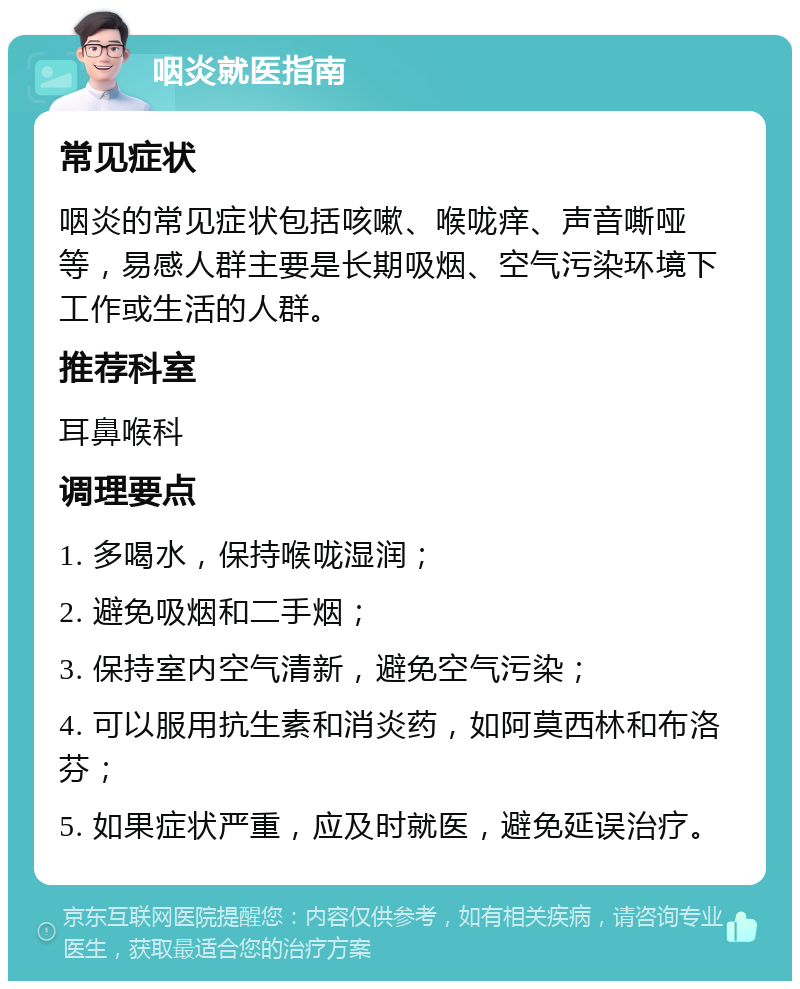 咽炎就医指南 常见症状 咽炎的常见症状包括咳嗽、喉咙痒、声音嘶哑等，易感人群主要是长期吸烟、空气污染环境下工作或生活的人群。 推荐科室 耳鼻喉科 调理要点 1. 多喝水，保持喉咙湿润； 2. 避免吸烟和二手烟； 3. 保持室内空气清新，避免空气污染； 4. 可以服用抗生素和消炎药，如阿莫西林和布洛芬； 5. 如果症状严重，应及时就医，避免延误治疗。