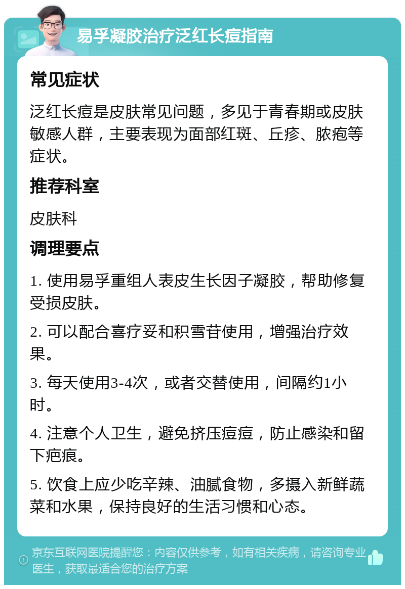 易孚凝胶治疗泛红长痘指南 常见症状 泛红长痘是皮肤常见问题，多见于青春期或皮肤敏感人群，主要表现为面部红斑、丘疹、脓疱等症状。 推荐科室 皮肤科 调理要点 1. 使用易孚重组人表皮生长因子凝胶，帮助修复受损皮肤。 2. 可以配合喜疗妥和积雪苷使用，增强治疗效果。 3. 每天使用3-4次，或者交替使用，间隔约1小时。 4. 注意个人卫生，避免挤压痘痘，防止感染和留下疤痕。 5. 饮食上应少吃辛辣、油腻食物，多摄入新鲜蔬菜和水果，保持良好的生活习惯和心态。