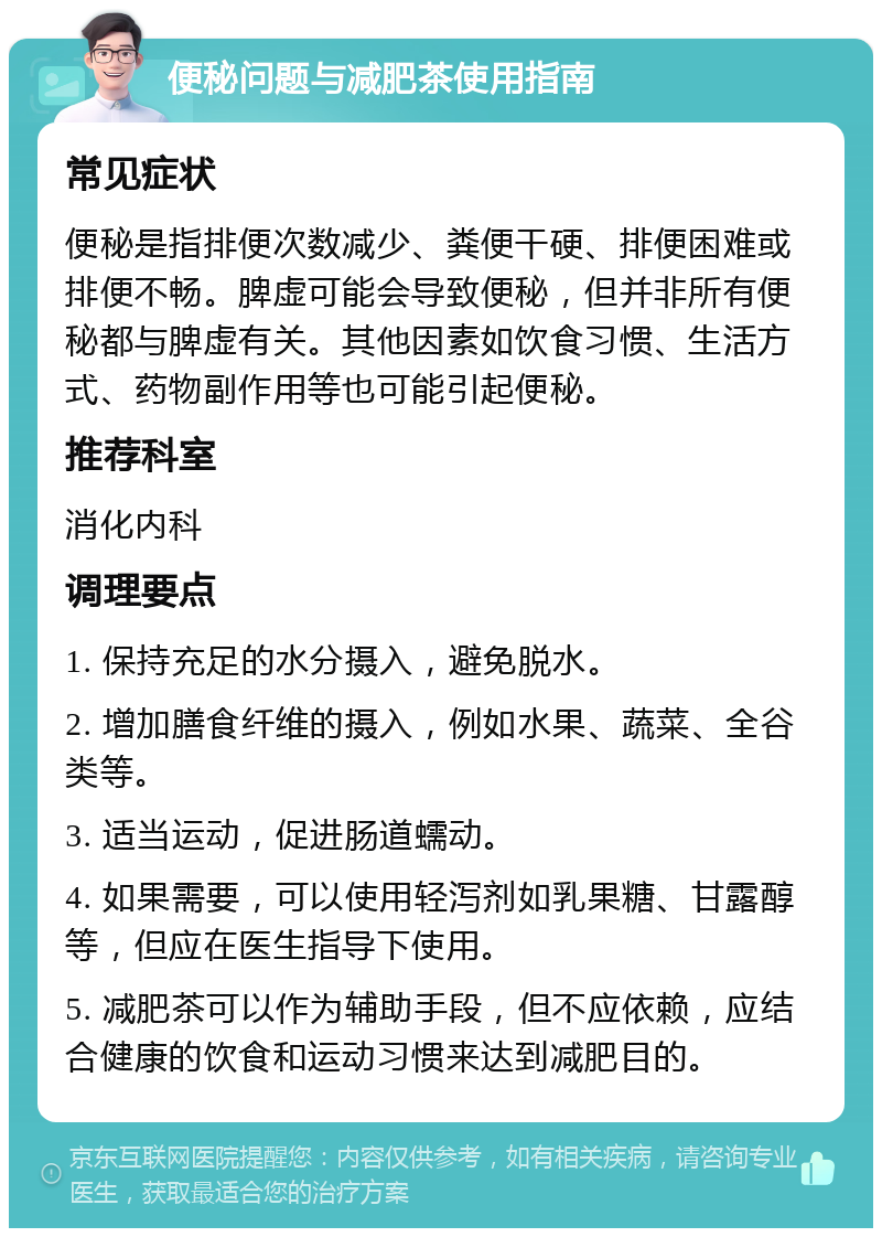 便秘问题与减肥茶使用指南 常见症状 便秘是指排便次数减少、粪便干硬、排便困难或排便不畅。脾虚可能会导致便秘，但并非所有便秘都与脾虚有关。其他因素如饮食习惯、生活方式、药物副作用等也可能引起便秘。 推荐科室 消化内科 调理要点 1. 保持充足的水分摄入，避免脱水。 2. 增加膳食纤维的摄入，例如水果、蔬菜、全谷类等。 3. 适当运动，促进肠道蠕动。 4. 如果需要，可以使用轻泻剂如乳果糖、甘露醇等，但应在医生指导下使用。 5. 减肥茶可以作为辅助手段，但不应依赖，应结合健康的饮食和运动习惯来达到减肥目的。