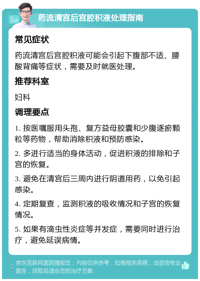 药流清宫后宫腔积液处理指南 常见症状 药流清宫后宫腔积液可能会引起下腹部不适、腰酸背痛等症状，需要及时就医处理。 推荐科室 妇科 调理要点 1. 按医嘱服用头孢、复方益母胶囊和少腹逐瘀颗粒等药物，帮助消除积液和预防感染。 2. 多进行适当的身体活动，促进积液的排除和子宫的恢复。 3. 避免在清宫后三周内进行阴道用药，以免引起感染。 4. 定期复查，监测积液的吸收情况和子宫的恢复情况。 5. 如果有滴虫性炎症等并发症，需要同时进行治疗，避免延误病情。