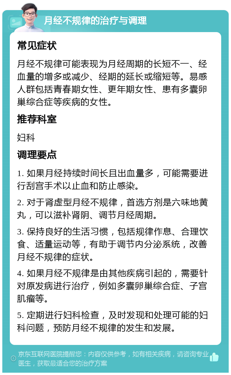 月经不规律的治疗与调理 常见症状 月经不规律可能表现为月经周期的长短不一、经血量的增多或减少、经期的延长或缩短等。易感人群包括青春期女性、更年期女性、患有多囊卵巢综合症等疾病的女性。 推荐科室 妇科 调理要点 1. 如果月经持续时间长且出血量多，可能需要进行刮宫手术以止血和防止感染。 2. 对于肾虚型月经不规律，首选方剂是六味地黄丸，可以滋补肾阴、调节月经周期。 3. 保持良好的生活习惯，包括规律作息、合理饮食、适量运动等，有助于调节内分泌系统，改善月经不规律的症状。 4. 如果月经不规律是由其他疾病引起的，需要针对原发病进行治疗，例如多囊卵巢综合症、子宫肌瘤等。 5. 定期进行妇科检查，及时发现和处理可能的妇科问题，预防月经不规律的发生和发展。