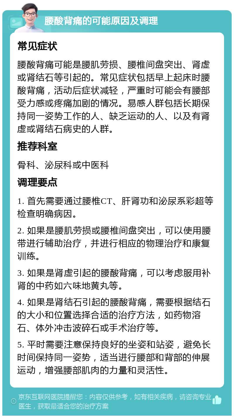 腰酸背痛的可能原因及调理 常见症状 腰酸背痛可能是腰肌劳损、腰椎间盘突出、肾虚或肾结石等引起的。常见症状包括早上起床时腰酸背痛，活动后症状减轻，严重时可能会有腰部受力感或疼痛加剧的情况。易感人群包括长期保持同一姿势工作的人、缺乏运动的人、以及有肾虚或肾结石病史的人群。 推荐科室 骨科、泌尿科或中医科 调理要点 1. 首先需要通过腰椎CT、肝肾功和泌尿系彩超等检查明确病因。 2. 如果是腰肌劳损或腰椎间盘突出，可以使用腰带进行辅助治疗，并进行相应的物理治疗和康复训练。 3. 如果是肾虚引起的腰酸背痛，可以考虑服用补肾的中药如六味地黄丸等。 4. 如果是肾结石引起的腰酸背痛，需要根据结石的大小和位置选择合适的治疗方法，如药物溶石、体外冲击波碎石或手术治疗等。 5. 平时需要注意保持良好的坐姿和站姿，避免长时间保持同一姿势，适当进行腰部和背部的伸展运动，增强腰部肌肉的力量和灵活性。