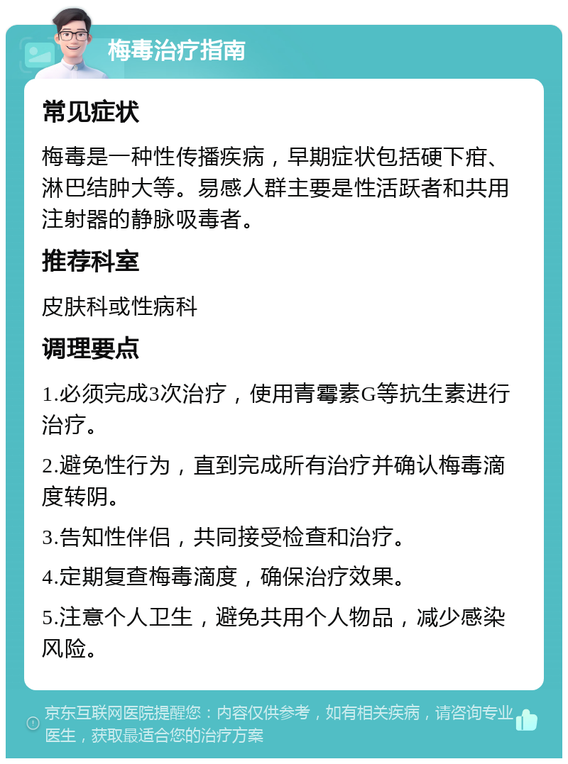 梅毒治疗指南 常见症状 梅毒是一种性传播疾病，早期症状包括硬下疳、淋巴结肿大等。易感人群主要是性活跃者和共用注射器的静脉吸毒者。 推荐科室 皮肤科或性病科 调理要点 1.必须完成3次治疗，使用青霉素G等抗生素进行治疗。 2.避免性行为，直到完成所有治疗并确认梅毒滴度转阴。 3.告知性伴侣，共同接受检查和治疗。 4.定期复查梅毒滴度，确保治疗效果。 5.注意个人卫生，避免共用个人物品，减少感染风险。