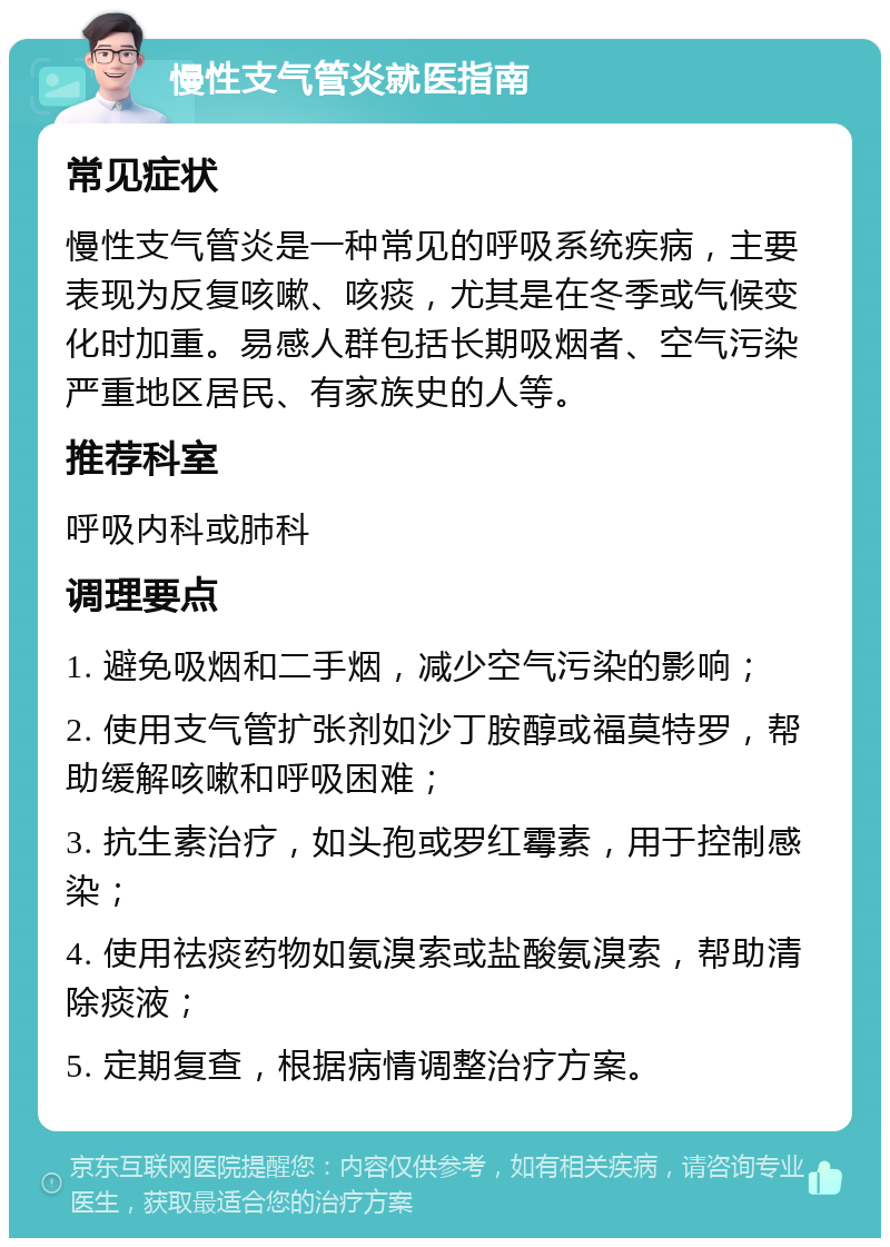 慢性支气管炎就医指南 常见症状 慢性支气管炎是一种常见的呼吸系统疾病，主要表现为反复咳嗽、咳痰，尤其是在冬季或气候变化时加重。易感人群包括长期吸烟者、空气污染严重地区居民、有家族史的人等。 推荐科室 呼吸内科或肺科 调理要点 1. 避免吸烟和二手烟，减少空气污染的影响； 2. 使用支气管扩张剂如沙丁胺醇或福莫特罗，帮助缓解咳嗽和呼吸困难； 3. 抗生素治疗，如头孢或罗红霉素，用于控制感染； 4. 使用祛痰药物如氨溴索或盐酸氨溴索，帮助清除痰液； 5. 定期复查，根据病情调整治疗方案。