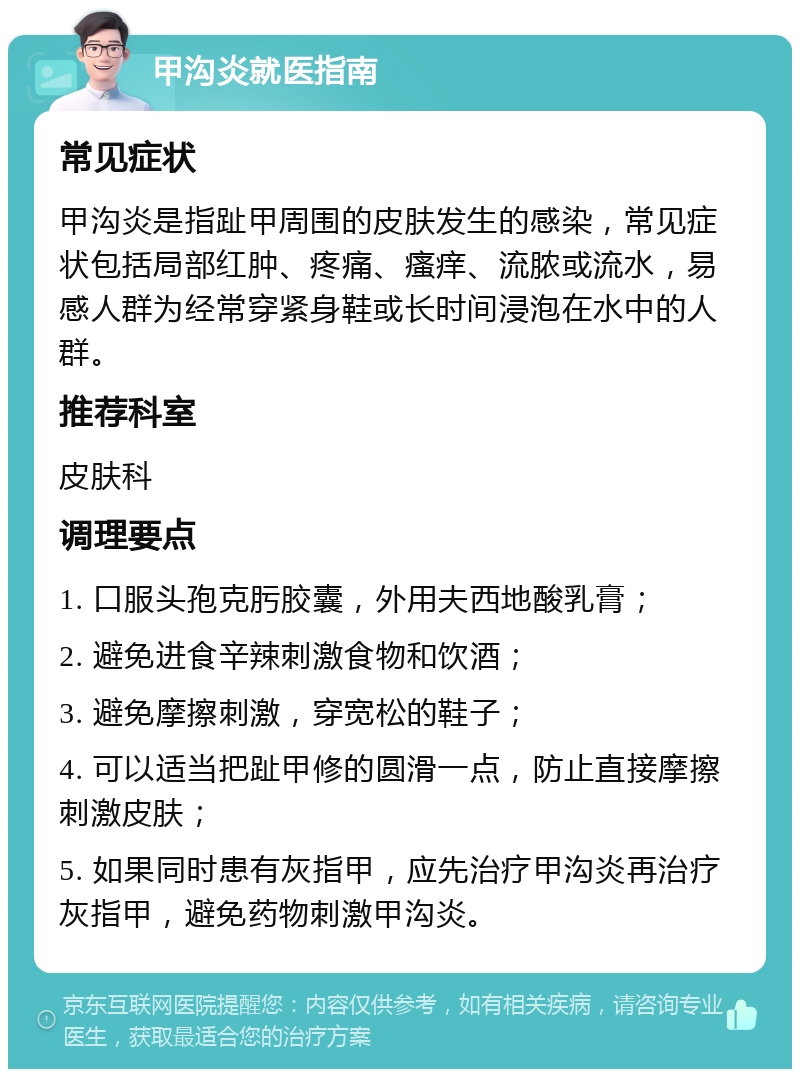 甲沟炎就医指南 常见症状 甲沟炎是指趾甲周围的皮肤发生的感染，常见症状包括局部红肿、疼痛、瘙痒、流脓或流水，易感人群为经常穿紧身鞋或长时间浸泡在水中的人群。 推荐科室 皮肤科 调理要点 1. 口服头孢克肟胶囊，外用夫西地酸乳膏； 2. 避免进食辛辣刺激食物和饮酒； 3. 避免摩擦刺激，穿宽松的鞋子； 4. 可以适当把趾甲修的圆滑一点，防止直接摩擦刺激皮肤； 5. 如果同时患有灰指甲，应先治疗甲沟炎再治疗灰指甲，避免药物刺激甲沟炎。