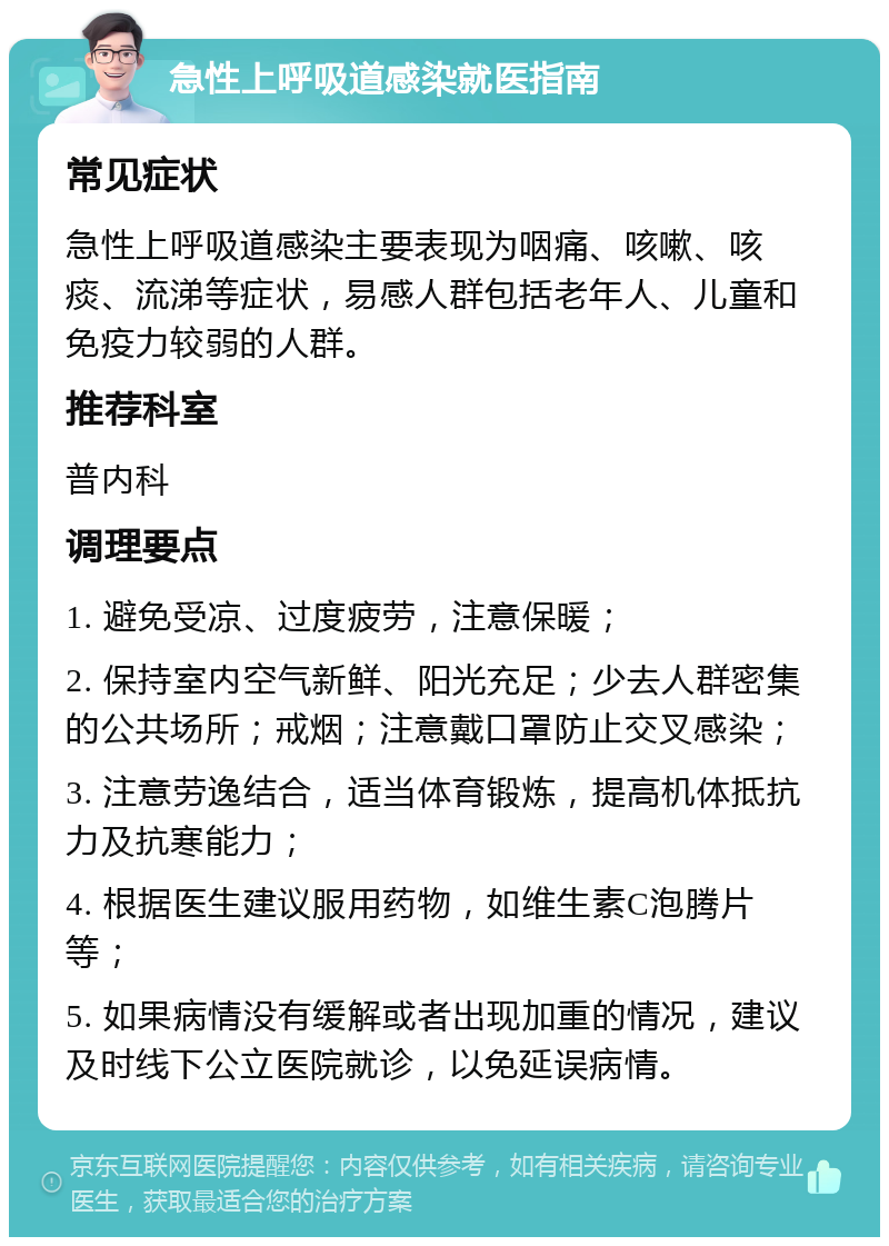 急性上呼吸道感染就医指南 常见症状 急性上呼吸道感染主要表现为咽痛、咳嗽、咳痰、流涕等症状，易感人群包括老年人、儿童和免疫力较弱的人群。 推荐科室 普内科 调理要点 1. 避免受凉、过度疲劳，注意保暖； 2. 保持室内空气新鲜、阳光充足；少去人群密集的公共场所；戒烟；注意戴口罩防止交叉感染； 3. 注意劳逸结合，适当体育锻炼，提高机体抵抗力及抗寒能力； 4. 根据医生建议服用药物，如维生素C泡腾片等； 5. 如果病情没有缓解或者出现加重的情况，建议及时线下公立医院就诊，以免延误病情。