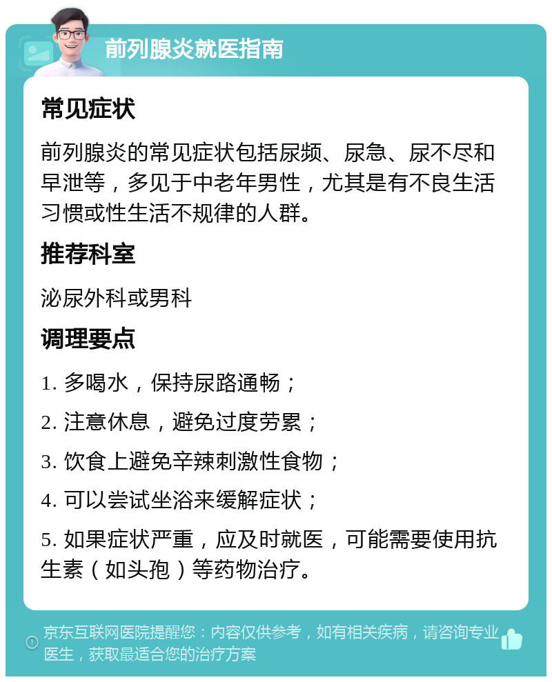 前列腺炎就医指南 常见症状 前列腺炎的常见症状包括尿频、尿急、尿不尽和早泄等，多见于中老年男性，尤其是有不良生活习惯或性生活不规律的人群。 推荐科室 泌尿外科或男科 调理要点 1. 多喝水，保持尿路通畅； 2. 注意休息，避免过度劳累； 3. 饮食上避免辛辣刺激性食物； 4. 可以尝试坐浴来缓解症状； 5. 如果症状严重，应及时就医，可能需要使用抗生素（如头孢）等药物治疗。