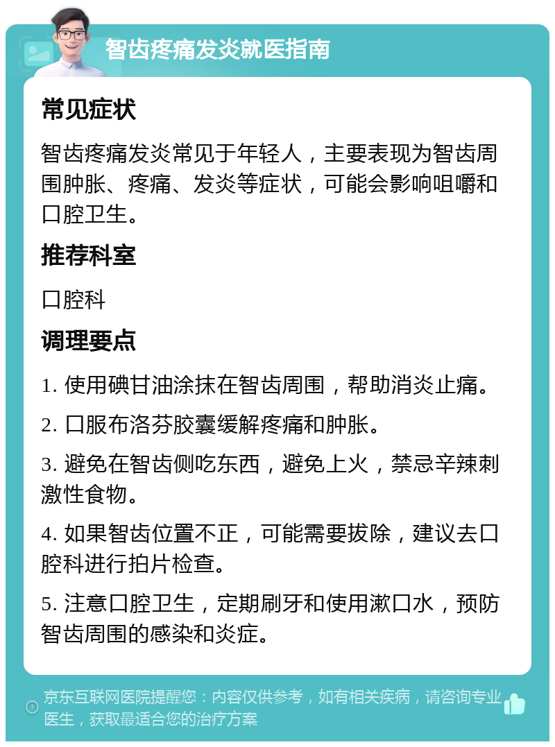 智齿疼痛发炎就医指南 常见症状 智齿疼痛发炎常见于年轻人，主要表现为智齿周围肿胀、疼痛、发炎等症状，可能会影响咀嚼和口腔卫生。 推荐科室 口腔科 调理要点 1. 使用碘甘油涂抹在智齿周围，帮助消炎止痛。 2. 口服布洛芬胶囊缓解疼痛和肿胀。 3. 避免在智齿侧吃东西，避免上火，禁忌辛辣刺激性食物。 4. 如果智齿位置不正，可能需要拔除，建议去口腔科进行拍片检查。 5. 注意口腔卫生，定期刷牙和使用漱口水，预防智齿周围的感染和炎症。