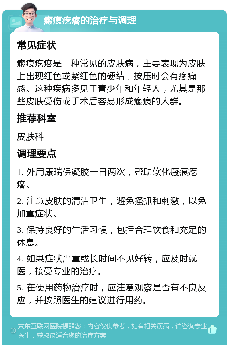 瘢痕疙瘩的治疗与调理 常见症状 瘢痕疙瘩是一种常见的皮肤病，主要表现为皮肤上出现红色或紫红色的硬结，按压时会有疼痛感。这种疾病多见于青少年和年轻人，尤其是那些皮肤受伤或手术后容易形成瘢痕的人群。 推荐科室 皮肤科 调理要点 1. 外用康瑞保凝胶一日两次，帮助软化瘢痕疙瘩。 2. 注意皮肤的清洁卫生，避免搔抓和刺激，以免加重症状。 3. 保持良好的生活习惯，包括合理饮食和充足的休息。 4. 如果症状严重或长时间不见好转，应及时就医，接受专业的治疗。 5. 在使用药物治疗时，应注意观察是否有不良反应，并按照医生的建议进行用药。