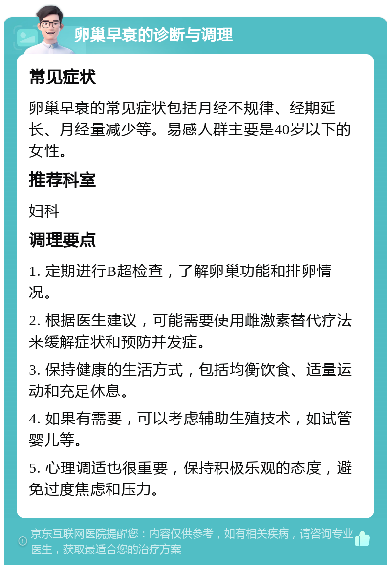 卵巢早衰的诊断与调理 常见症状 卵巢早衰的常见症状包括月经不规律、经期延长、月经量减少等。易感人群主要是40岁以下的女性。 推荐科室 妇科 调理要点 1. 定期进行B超检查，了解卵巢功能和排卵情况。 2. 根据医生建议，可能需要使用雌激素替代疗法来缓解症状和预防并发症。 3. 保持健康的生活方式，包括均衡饮食、适量运动和充足休息。 4. 如果有需要，可以考虑辅助生殖技术，如试管婴儿等。 5. 心理调适也很重要，保持积极乐观的态度，避免过度焦虑和压力。