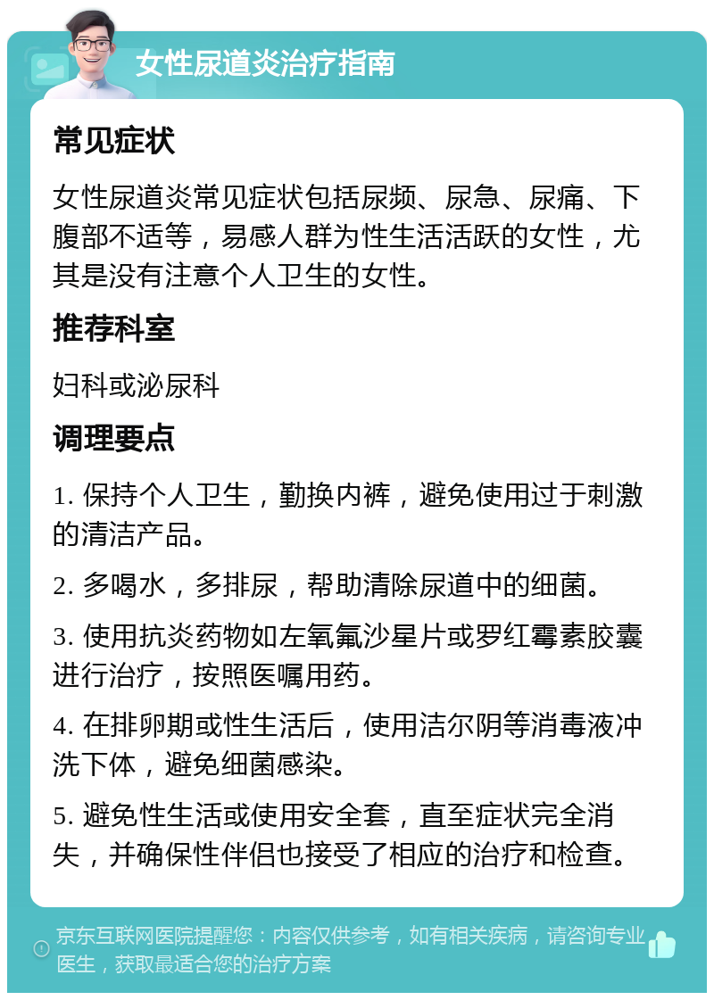 女性尿道炎治疗指南 常见症状 女性尿道炎常见症状包括尿频、尿急、尿痛、下腹部不适等，易感人群为性生活活跃的女性，尤其是没有注意个人卫生的女性。 推荐科室 妇科或泌尿科 调理要点 1. 保持个人卫生，勤换内裤，避免使用过于刺激的清洁产品。 2. 多喝水，多排尿，帮助清除尿道中的细菌。 3. 使用抗炎药物如左氧氟沙星片或罗红霉素胶囊进行治疗，按照医嘱用药。 4. 在排卵期或性生活后，使用洁尔阴等消毒液冲洗下体，避免细菌感染。 5. 避免性生活或使用安全套，直至症状完全消失，并确保性伴侣也接受了相应的治疗和检查。